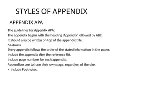 The guidelines for Appendix APA:
The appendix begins with the heading ‘Appendix’ followed by ABC.
It should also be written on top of the appendix title.
Abstracts
Every appendix follows the order of the stated information in the paper.
Include the appendix after the reference list.
Include page numbers for each appendix.
Appendices are to have their own page, regardless of the size.
• Include Footnotes.
STYLES OF APPENDIX
APPENDIX APA
 