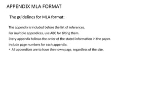 The guidelines for MLA format:
The appendix is included before the list of references.
For multiple appendices, use ABC for tilting them.
Every appendix follows the order of the stated information in the paper.
Include page numbers for each appendix.
• All appendices are to have their own page, regardless of the size.
APPENDIX MLA FORMAT
 