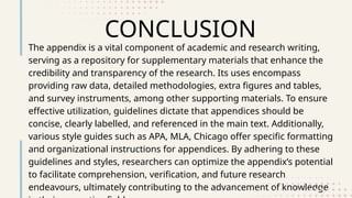 CONCLUSION
The appendix is a vital component of academic and research writing,
serving as a repository for supplementary materials that enhance the
credibility and transparency of the research. Its uses encompass
providing raw data, detailed methodologies, extra figures and tables,
and survey instruments, among other supporting materials. To ensure
effective utilization, guidelines dictate that appendices should be
concise, clearly labelled, and referenced in the main text. Additionally,
various style guides such as APA, MLA, Chicago offer specific formatting
and organizational instructions for appendices. By adhering to these
guidelines and styles, researchers can optimize the appendix’s potential
to facilitate comprehension, verification, and future research
endeavours, ultimately contributing to the advancement of knowledge
 