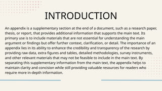 An appendix is a supplementary section at the end of a document, such as a research paper,
thesis, or report, that provides additional information that supports the main text. Its
primary use is to include materials that are not essential for understanding the main
argument or findings but offer further context, clarification, or detail. The importance of an
appendix lies in its ability to enhance the credibility and transparency of the research by
providing raw data, extra figures and tables, detailed methodologies, survey instruments,
and other relevant materials that may not be feasible to include in the main text. By
separating this supplementary information from the main text, the appendix helps to
maintain clarity and concision while still providing valuable resources for readers who
require more in-depth information.
INTRODUCTION
 