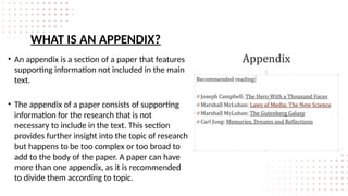 WHAT IS AN APPENDIX?
• An appendix is a section of a paper that features
supporting information not included in the main
text.
• The appendix of a paper consists of supporting
information for the research that is not
necessary to include in the text. This section
provides further insight into the topic of research
but happens to be too complex or too broad to
add to the body of the paper. A paper can have
more than one appendix, as it is recommended
to divide them according to topic.
 