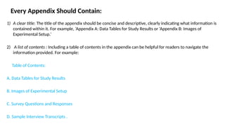 Every Appendix Should Contain:
1) A clear title: The title of the appendix should be concise and descriptive, clearly indicating what information is
contained within it. For example, ‘Appendix A: Data Tables for Study Results or ‘Appendix B: Images of
Experimental Setup.’
2) A list of contents : Including a table of contents in the appendix can be helpful for readers to navigate the
information provided. For example:
Table of Contents:
A. Data Tables for Study Results
B. Images of Experimental Setup
C. Survey Questions and Responses
D. Sample Interview Transcripts .
 