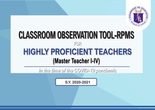 CLASSROOMOBSERVATIONTOOL-RPMS
HIGHLY PROFICIENT TEACHERS
(Master Teacher I-IV)
S.Y. 2020-2021
in the time of the COVID-19 pandemic
FOR
 