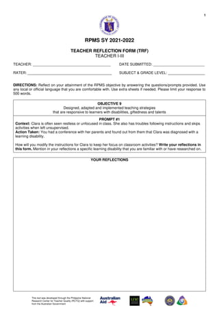 1
This tool was developed through the Philippine National
Research Center for Teacher Quality (RCTQ) with support
from the Australian Government
RPMS SY 2021-2022
TEACHER REFLECTION FORM (TRF)
TEACHER I-III
TEACHER: ______________________________________ DATE SUBMITTED: _________________________
RATER: _________________________________________ SUBJECT & GRADE LEVEL: __________________
DIRECTIONS: Reflect on your attainment of the RPMS objective by answering the questions/prompts provided. Use
any local or official language that you are comfortable with. Use extra sheets if needed. Please limit your response to
500 words.
OBJECTIVE 9
Designed, adapted and implemented teaching strategies
that are responsive to learners with disabilities, giftedness and talents
PROMPT #1
Context: Clara is often seen restless or unfocused in class. She also has troubles following instructions and skips
activities when left unsupervised.
Action Taken: You had a conference with her parents and found out from them that Clara was diagnosed with a
learning disability.
How will you modify the instructions for Clara to keep her focus on classroom activities? Write your reflections in
this form. Mention in your reflections a specific learning disability that you are familiar with or have researched on.
YOUR REFLECTIONS
 