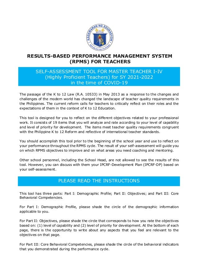 RESULTS-BASED PERFORMANCE MANAGEMENT SYSTEM
(RPMS) FOR TEACHERS
The passage of the K to 12 Law (R.A. 10533) in May 2013 as a response to the changes and
challenges of the modern world has changed the landscape of teacher quality requirements in
the Philippines. The current reform calls for teachers to critically reflect on their roles and the
expectations of them in the context of K to 12 Education.
This tool is designed for you to reflect on the different objectives related to your professional
work. It consists of 19 items that you will analyze and rate according to your level of capability
and level of priority for development. The items meet teacher quality requirements congruent
with the Philippine K to 12 Reform and reflective of international teacher standards.
You should accomplish this tool prior to the beginning of the school year and use to reflect on
your performance throughout the RPMS cycle. The result of your self-assessment will guide you
on which RPMS objectives to improve and on what areas you need coaching and mentoring.
Other school personnel, including the School Head, are not allowed to see the results of this
tool. However, you can discuss with them your IPCRF-Development Plan (IPCRF-DP) based on
your self-assessment.
This tool has three parts: Part I: Demographic Profile; Part II: Objectives; and Part III: Core
Behavioral Competencies.
For Part I: Demographic Profile, please shade the circle of the demographic information
applicable to you.
For Part II: Objectives, please shade the circle that corresponds to how you rate the objectives
based on: (1) level of capability and (2) level of priority for development. At the bottom of each
page, there is the opportunity to write about any aspects that you feel are relevant to the
objectives on that page.
For Part III: Core Behavioral Competencies, please shade the circle of the behavioral indicators
that you demonstrated during the performance cycle.
SELF-ASSESSMENT TOOL FOR MASTER TEACHER I-IV
(Highly Proficient Teachers) for SY 2021-2022
in the time of COVID-19
PLEASE READ THE INSTRUCTIONS
 