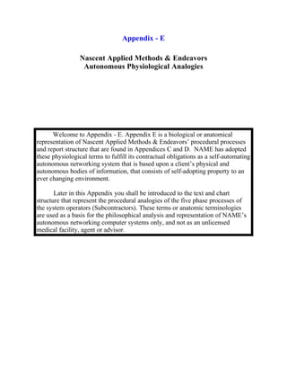 Appendix - E

                 Nascent Applied Methods & Endeavors
                  Autonomous Physiological Analogies




      Welcome to Appendix - E. Appendix E is a biological or anatomical
representation of Nascent Applied Methods & Endeavors’ procedural processes
and report structure that are found in Appendices C and D. NAME has adopted
these physiological terms to fulfill its contractual obligations as a self-automating
autonomous networking system that is based upon a client’s physical and
autonomous bodies of information, that consists of self-adopting property to an
ever changing environment.

       Later in this Appendix you shall be introduced to the text and chart
structure that represent the procedural analogies of the five phase processes of
the system operators (Subcontractors). These terms or anatomic terminologies
are used as a basis for the philosophical analysis and representation of NAME’s
autonomous networking computer systems only, and not as an unlicensed
medical facility, agent or advisor.
 