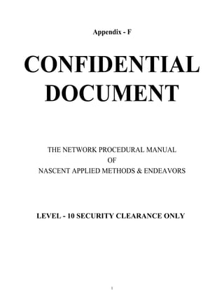 Appendix - F




CONFIDENTIAL
 DOCUMENT

   THE NETWORK PROCEDURAL MANUAL
                  OF
 NASCENT APPLIED METHODS & ENDEAVORS




LEVEL - 10 SECURITY CLEARANCE ONLY




                  1
 