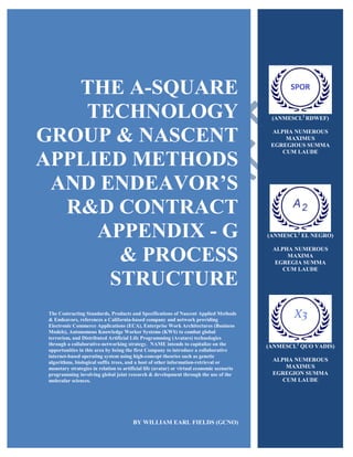 THE A-SQUARE
TECHNOLOGY
GROUP & NASCENT
APPLIED METHODS
AND ENDEAVOR’S
R&D CONTRACT
APPENDIX - G
& PROCESS
STRUCTURE
The Contracting Standards, Products and Specifications of Nascent Applied Methods
& Endeavors, references a California-based company and network providing
Electronic Commerce Applications (ECA), Enterprise Work Architectures (Business
Models), Autonomous Knowledge Worker Systems (KWS) to combat global
terrorism, and Distributed Artificial Life Programming (Avatars) technologies
through a collaborative-networking strategy. NAME intends to capitalize on the
opportunities in this area by being the first Company to introduce a collaborative
internet-based operating system using high-concept theories such as genetic
algorithms, biological suffix trees, and a host of other information-retrieval or
monetary strategies in relation to artificial life (avatar) or virtual economic scenario
programming involving global joint research & development through the use of the
molecular sciences.
BY WILLIAM EARL FIELDS (GCNO)
(ANMESCL2
RDWEF)
ALPHA NUMEROUS
MAXIMUS
EGREGIOUS SUMMA
CUM LAUDE
(ANMESCL2
EL NEGRO)
ALPHA NUMEROUS
MAXIMA
EGREGIA SUMMA
CUM LAUDE
(ANMESCL2
QUO VADIS)
ALPHA NUMEROUS
MAXIMUS
EGREGION SUMMA
CUM LAUDE
 