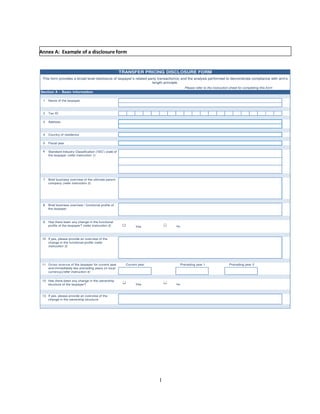 Annex A: Example of a disclosure form


                                                        TRANSFER PRICING DISCLOSURE FORM
 This form provides a broad level disclosure of taxpayer’s related party transaction(s) and the analysis performed to demonstrate compliance with arm's
                                                                     length principle.
                                                                                       Please refer to the instruction sheet for completing this form
Section A – Basic Information

 1   Name of the taxpayer



 2   Tax ID

 3   Address



 4   Country of residence

 5   Fiscal year

 6   Standard Industry Classification ('SIC') code of
     the taxpayer (refer instruction 1)




 7   Brief business overview of the ultimate parent
     company (refer instruction 2)




 8   Brief business overview / functional profile of
     the taxpayer



 9   Has there been any change in the functional
     profile of the taxpayer? (refer instruction 3)             Yes               No



 10 If yes, please provide an overview of the
    change in the functional profile (refer
    instruction 3)




 11 Gross revenue of the taxpayer for current year        Current year               Preceding year 1                 Preceding year 2
    and immediately two preceding years (in local
    currency)(refer instruction 4)


 12 Has there been any change in the ownership
    structure of the taxpayer?                                  Yes               No


 13 If yes, please provide an overview of the
    change in the ownership structure




                                                                         1
 