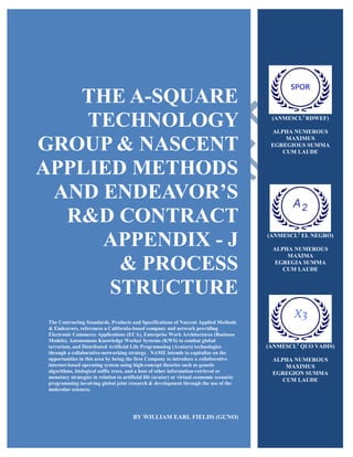 THE A-SQUARE
TECHNOLOGY
GROUP & NASCENT
APPLIED METHODS
AND ENDEAVOR’S
R&D CONTRACT
APPENDIX - J
& PROCESS
STRUCTURE
The Contracting Standards, Products and Specifications of Nascent Applied Methods
& Endeavors, references a California-based company and network providing
Electronic Commerce Applications (ECA), Enterprise Work Architectures (Business
Models), Autonomous Knowledge Worker Systems (KWS) to combat global
terrorism, and Distributed Artificial Life Programming (Avatars) technologies
through a collaborative-networking strategy. NAME intends to capitalize on the
opportunities in this area by being the first Company to introduce a collaborative
internet-based operating system using high-concept theories such as genetic
algorithms, biological suffix trees, and a host of other information-retrieval or
monetary strategies in relation to artificial life (avatar) or virtual economic scenario
programming involving global joint research & development through the use of the
molecular sciences.
BY WILLIAM EARL FIELDS (GCNO)
(ANMESCL2
RDWEF)
ALPHA NUMEROUS
MAXIMUS
EGREGIOUS SUMMA
CUM LAUDE
(ANMESCL2
EL NEGRO)
ALPHA NUMEROUS
MAXIMA
EGREGIA SUMMA
CUM LAUDE
(ANMESCL2
QUO VADIS)
ALPHA NUMEROUS
MAXIMUS
EGREGION SUMMA
CUM LAUDE
 
