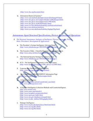6
(http://www.fas.org/document.htm)
w. Information Retreival Systems *
(http://www-sul.stanford.edu/depts/swain/edcinf/page85.html)
(http://www.dcs.gla.ac.uk/ir/papers/People/vanRijsbergen.html)
(http://www.dcs.gla.ac.uk/ir/papers/Year/1996.html)
(http://www.dcs.gla.ac.uk/Keith/Preface.html)
(http://www.ccs.neu.edu/home/kenb/key/unified/unified.html)
(http://ftp.ccs.neu.edu/home/kenb/key)
(http://www.ccs.neu.edu/home/kenb/key/highperf/hp.html)
Autonomous Agent Structural Specifications, Devices & Functional Operations
3. The Structural Autonomous Analogies of Intelligence Theories, Strategies, Policies,
Roles, Procedures, Development & Applications.
a. The President’s Foreign Intelligence Advisory Board
(http://www.whitehouse.gov/WH/EOP/pfiab/index.html)
b. The Executive Order – Classified National Security Information
(http://www.army.mil/disc4/aid/nat-sec/execordr.htm)
c. The National Security Strategy for a New Century
(http://www.whitehouse.gov/WH/EOP/NSC/Strategy/)
d. IC21: The Intelligence Community in the 21st
Century
(http://www.fas.org/irp/congress/1996_rpt/ic21/ic21001.htm)
f. Exposing The Global Surveillance System
(http://www.dis.org/erehwon/echelon.html)
e. The Complete, Unofficial TEMPEST Information Page
(http://www.eskimo.com/~joelm/tempest.html)
g. A Guide to Intelligence
(http://www.gulflink.osd.mil/search/intel_sum.html)
(http://www.specialoperations.com)
h. A Guide to Intelligence Collection Methods and Counterintelligence
(http://www.amintel.com)
(http://www.soaw.org/manuals/)
(http://www.tscmplus.com/precatns.htm)
(http://www.nacic.gov/index.htm)
(http://www.ntis.gov/databases/armypub.htm)
(http://www.iit.edu/~dallmic/bibliography.html)
i. Strategic Intelligence
(http://www.loyola.edu/dept/polysci/html/intel.html)
(http://www.noi.org/fbi1.html)
(http://www.noi.org/fbi2.html)
 