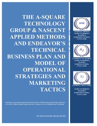 THE A-SQUARE
TECHNOLOGY
GROUP & NASCENT
APPLIED METHODS
AND ENDEAVOR’S
TECHNICAL
BUSINESS PLAN AND
MODEL OF
OPERATIONAL
STRATEGIES AND
MARKETING
TACTICS
Welcome to the Operational Framework needed to Facilitate the Projected Revenues for
a New $36 Trillion Global Market and the Creation of over 48 Million Jobs Worldwide
BY WILLIAM EARL FIELDS (GCNO)
(ANMESCL2
RDWEF)
ALPHA NUMEROUS
MAXIMUS
EGREGIOUS SUMMA
CUM LAUDE
(ANMESCL2
EL NEGRO)
ALPHA NUMEROUS
MAXIMA
EGREGIA SUMMA
CUM LAUDE
(ANMESCL2
QUO VADIS)
ALPHA NUMEROUS
MAXIMUS
EGREGION SUMMA
CUM LAUDE
 