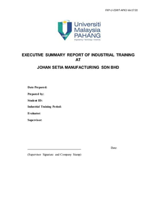 FKP-LI-ESRIT-APX1-Ver17.01
EXECUTIVE SUMMARY REPORT OF INDUSTRIAL TRAINING
AT
JOHAN SETIA MANUFACTURING SDN BHD
Date Prepared:
Prepared by:
Student ID:
Industrial Training Period:
Evaluator:
Supervisor:
Date:
(Supervisor Signature and Company Stamp)
 
