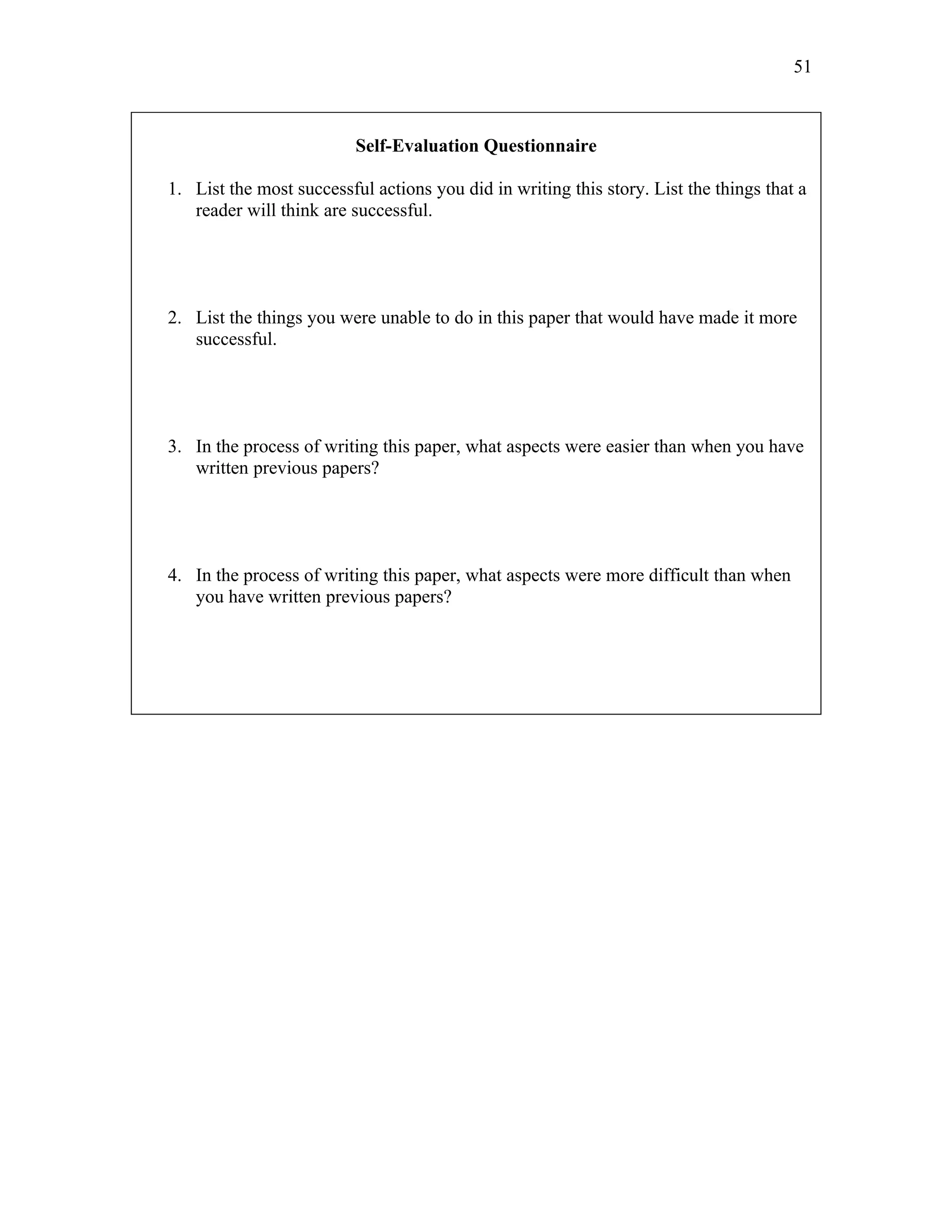 51



                          Self-Evaluation Questionnaire

1. List the most successful actions you did in writing this story. List the things that a
   reader will think are successful.




2. List the things you were unable to do in this paper that would have made it more
   successful.




3. In the process of writing this paper, what aspects were easier than when you have
   written previous papers?




4. In the process of writing this paper, what aspects were more difficult than when
   you have written previous papers?
 
