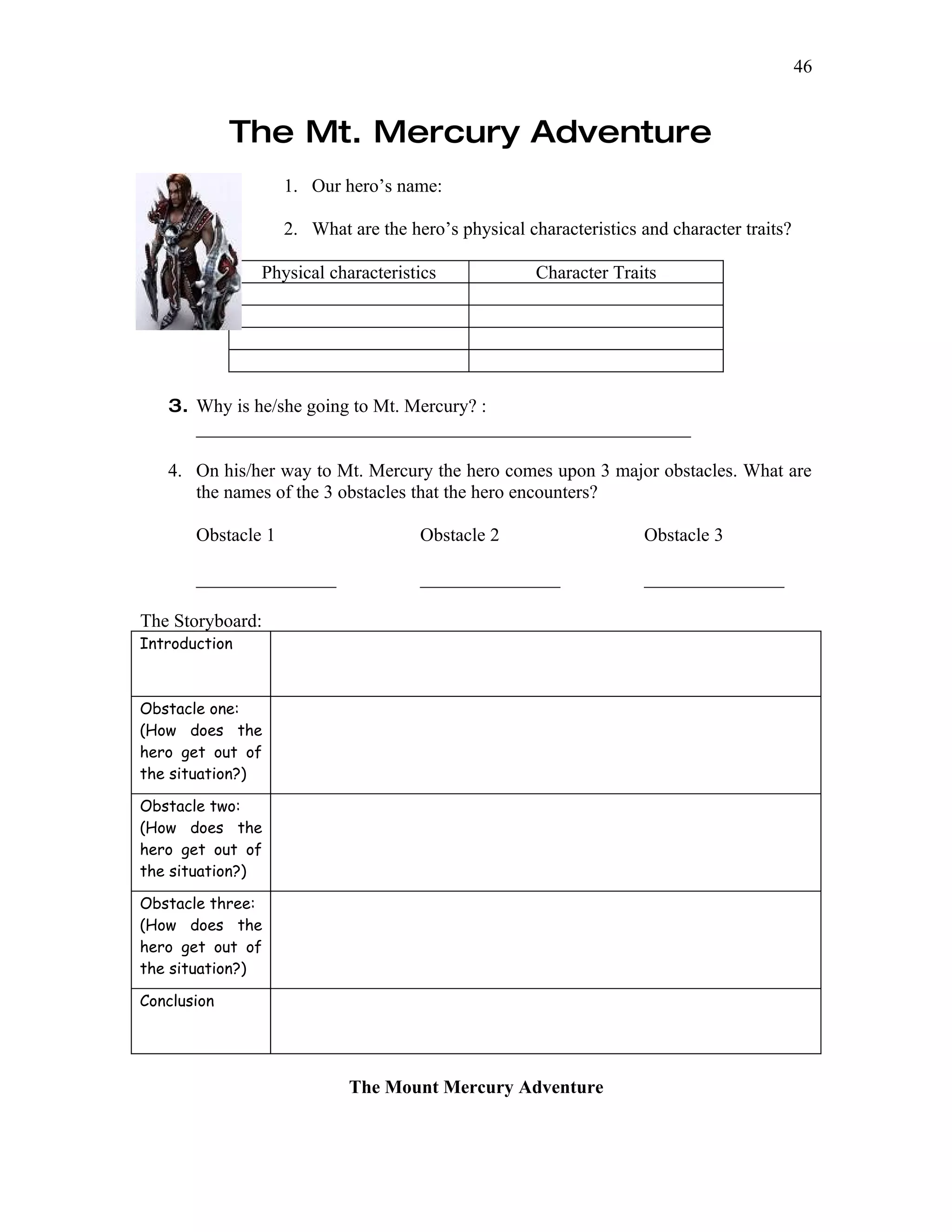 46


             The Mt. Mercury Adventure
                    1. Our hero’s name:

                    2. What are the hero’s physical characteristics and character traits?

               Physical characteristics               Character Traits




   3. Why is he/she going to Mt. Mercury? :
      _____________________________________________________

   4. On his/her way to Mt. Mercury the hero comes upon 3 major obstacles. What are
      the names of the 3 obstacles that the hero encounters?

       Obstacle 1                     Obstacle 2                    Obstacle 3

       _______________                _______________               _______________

The Storyboard:
Introduction



Obstacle one:
(How does the
hero get out of
the situation?)

Obstacle two:
(How does the
hero get out of
the situation?)

Obstacle three:
(How does the
hero get out of
the situation?)

Conclusion




                            The Mount Mercury Adventure
 