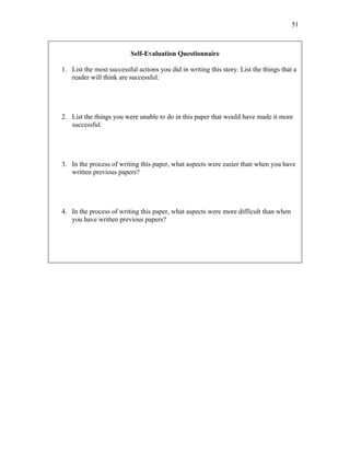 51



                          Self-Evaluation Questionnaire

1. List the most successful actions you did in writing this story. List the things that a
   reader will think are successful.




2. List the things you were unable to do in this paper that would have made it more
   successful.




3. In the process of writing this paper, what aspects were easier than when you have
   written previous papers?




4. In the process of writing this paper, what aspects were more difficult than when
   you have written previous papers?
 