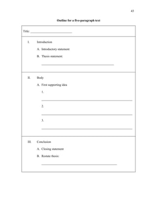 43


                          Outline for a five-paragraph text


Title: ___________________________


   I.     Introduction

          A. Introductory statement

          B. Thesis statement:

             _______________________________________________



   II.    Body

          A. First supporting idea

             1.

             ___________________________________________________________

             2.

             ___________________________________________________________

             3.

             ___________________________________________________________



   III.   Conclusion

          A. Closing statement

          B. Restate thesis:

             _________________________________________________
 