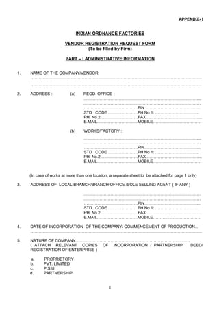 APPENDIX- I
INDIAN ORDNANCE FACTORIES
VENDOR REGISTRATION REQUEST FORM
(To be filled by Firm)
PART – I ADMINISTRATIVE INFORMATION
1. NAME OF THE COMPANY/VENDOR
……………………………………………………………………………………………………………….
……………………………………………………………………………………………………………….
2. ADDRESS : (a) REGD. OFFICE :
…………………………………………………………………………....
……………………………………………………………………………
………………………………….PIN…………………………………...
STD CODE ………………….PH No 1: …………………………...
PH. No.2 ………………………FAX…………………………………...
E.MAIL…………………………MOBILE………………………………
(b) WORKS/FACTORY :
…………………………………………………………………………....
……………………………………………………………………………
………………………………….PIN…………………………………...
STD CODE ………………….PH No 1: …………………………...
PH. No.2 ………………………FAX…………………………………...
E.MAIL…………………………MOBILE………………………………
(In case of works at more than one location, a separate sheet to be attached for page 1 only)
3. ADDRESS OF LOCAL BRANCH/BRANCH OFFICE /SOLE SELLING AGENT ( IF ANY )
……………………………………………………………………………
……………………………………………………………………………
………………………………….PIN…………………………………...
STD CODE ………………….PH No 1: …………………………...
PH. No.2 ………………………FAX…………………………………...
E.MAIL…………………………MOBILE………………………………
4. DATE OF INCORPORATION OF THE COMPANY/ COMMENCEMENT OF PRODUCTION...
……………………………………………………………………………………………………………….
5. NATURE OF COMPANY………………………………………………………………………….
( ATTACH RELEVANT COPIES OF INCORPORATION / PARTNERSHIP DEED/
REGISTRATION OF ENTERPRISE )
a. PROPRIETORY
b. PVT. LIMITED
c. P.S.U.
d. PARTNERSHIP
1
 