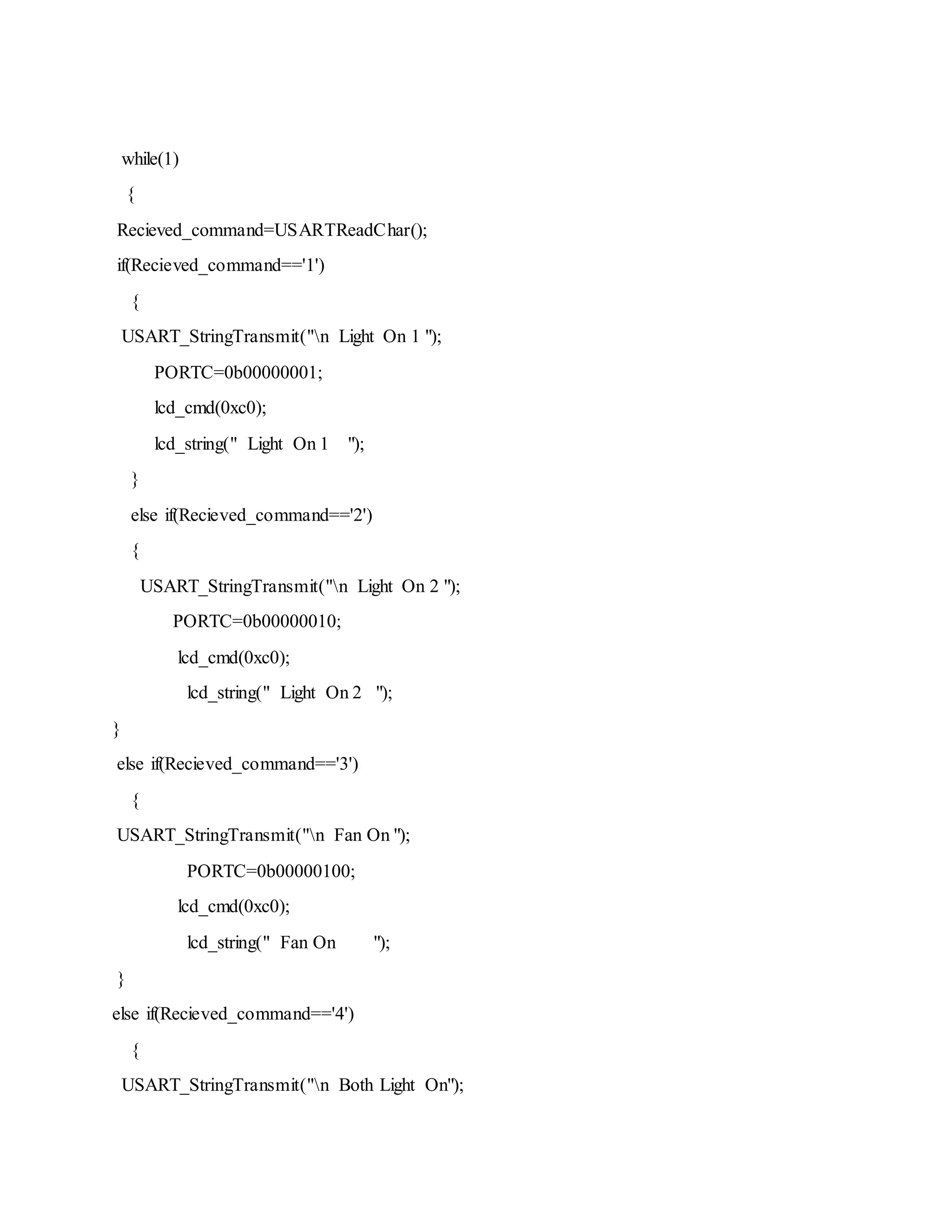 while(1)
{
Recieved_command=USARTReadChar();
if(Recieved_command=='1')
{
USART_StringTransmit("n Light On 1 ");
PORTC=0b00000001;
lcd_cmd(0xc0);
lcd_string(" Light On 1 ");
}
else if(Recieved_command=='2')
{
USART_StringTransmit("n Light On 2 ");
PORTC=0b00000010;
lcd_cmd(0xc0);
lcd_string(" Light On 2 ");
}
else if(Recieved_command=='3')
{
USART_StringTransmit("n Fan On ");
PORTC=0b00000100;
lcd_cmd(0xc0);
lcd_string(" Fan On ");
}
else if(Recieved_command=='4')
{
USART_StringTransmit("n Both Light On");
 
