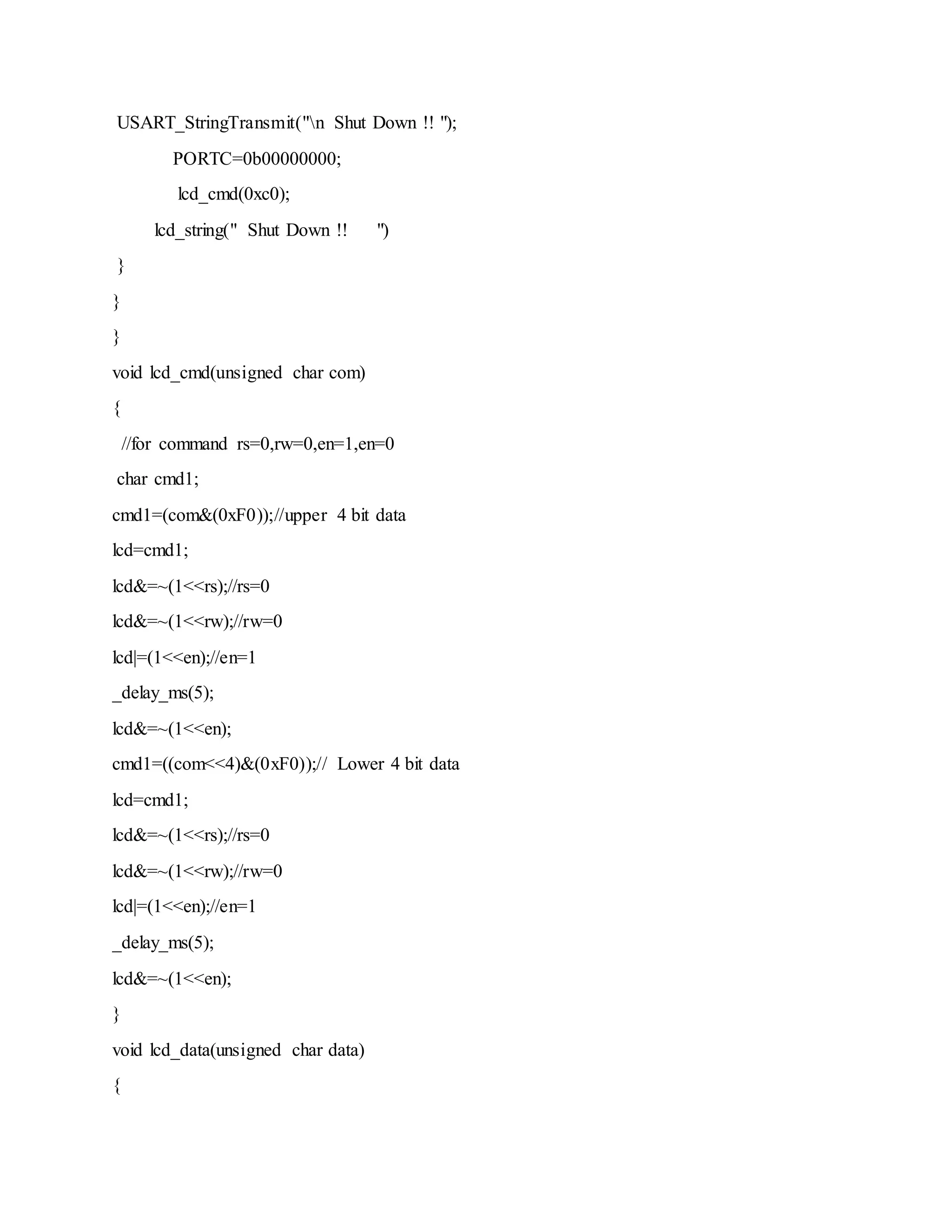 USART_StringTransmit("n Shut Down !! ");
PORTC=0b00000000;
lcd_cmd(0xc0);
lcd_string(" Shut Down !! ")
}
}
}
void lcd_cmd(unsigned char com)
{
//for command rs=0,rw=0,en=1,en=0
char cmd1;
cmd1=(com&(0xF0));//upper 4 bit data
lcd=cmd1;
lcd&=~(1<<rs);//rs=0
lcd&=~(1<<rw);//rw=0
lcd|=(1<<en);//en=1
_delay_ms(5);
lcd&=~(1<<en);
cmd1=((com<<4)&(0xF0));// Lower 4 bit data
lcd=cmd1;
lcd&=~(1<<rs);//rs=0
lcd&=~(1<<rw);//rw=0
lcd|=(1<<en);//en=1
_delay_ms(5);
lcd&=~(1<<en);
}
void lcd_data(unsigned char data)
{
 