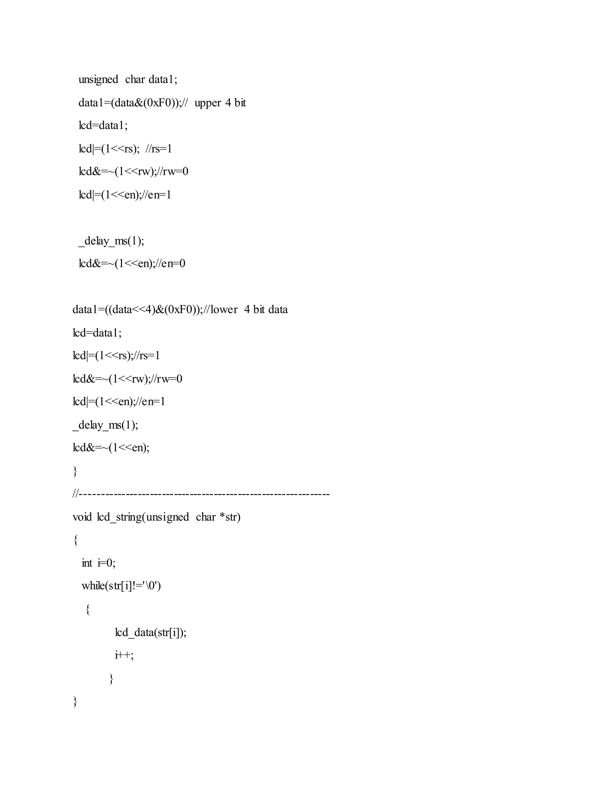 unsigned char data1;
data1=(data&(0xF0));// upper 4 bit
lcd=data1;
lcd|=(1<<rs); //rs=1
lcd&=~(1<<rw);//rw=0
lcd|=(1<<en);//en=1
_delay_ms(1);
lcd&=~(1<<en);//en=0
data1=((data<<4)&(0xF0));//lower 4 bit data
lcd=data1;
lcd|=(1<<rs);//rs=1
lcd&=~(1<<rw);//rw=0
lcd|=(1<<en);//en=1
_delay_ms(1);
lcd&=~(1<<en);
}
//--------------------------------------------------------------
void lcd_string(unsigned char *str)
{
int i=0;
while(str[i]!='0')
{
lcd_data(str[i]);
i++;
}
}
 