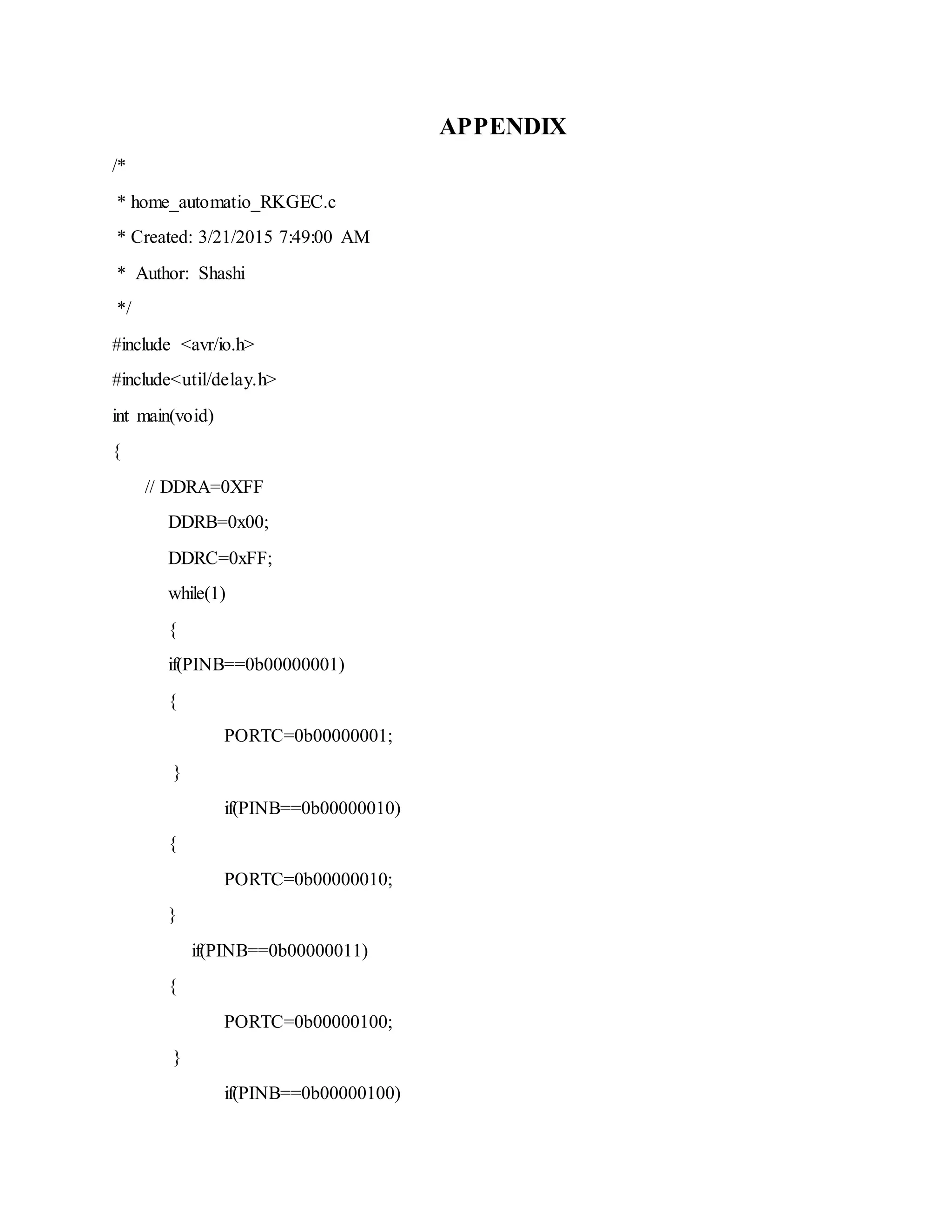APPENDIX
/*
* home_automatio_RKGEC.c
* Created: 3/21/2015 7:49:00 AM
* Author: Shashi
*/
#include <avr/io.h>
#include<util/delay.h>
int main(void)
{
// DDRA=0XFF
DDRB=0x00;
DDRC=0xFF;
while(1)
{
if(PINB==0b00000001)
{
PORTC=0b00000001;
}
if(PINB==0b00000010)
{
PORTC=0b00000010;
}
if(PINB==0b00000011)
{
PORTC=0b00000100;
}
if(PINB==0b00000100)
 