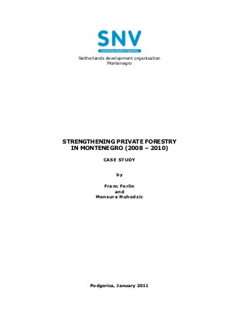 Netherlands development organisation
                 Montenegro




STRENGTHENING PRIVATE FORESTRY
  IN MONTENEGRO (2008 – 2010)

              CASE STUDY


                    by

             Franc Ferlin
                 and
           Mensura Nuhodzic




         Podgorica, January 2011
 