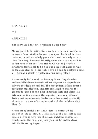 APPENDIX 1
630
APPENDIX 1
Hands-On Guide: How to Analyze a Case Study
Management Information Systems, Ninth Edition provides a
number of case studies for you to analyze. Included in these
cases are questions to help you understand and analyze the
case. You may, however, be assigned other case studies that
do not have questions. This Hands-On Guide presents a
structured framework to help you analyze such cases as well
as the case studies in this text. Knowing how to analyze a case
will help you attack virtually any business problem.
A case study helps students learn by immersing them in a
real-world business scenario where they can act as problem
solvers and decision makers. The case presents facts about a
particular organization. Students are asked to analyze the
case by focusing on the most important facts and using this
information to determine the opportunities and problems
facing that organization. Students are then asked to identify
alternative courses of action to deal with the problems they
identify.
A case study analysis must not merely summarize the
case. It should identify key issues and problems, outline and
assess alternative courses of action, and draw appropriate
conclusions. The case study analysis can be broken down
into the following steps:
 