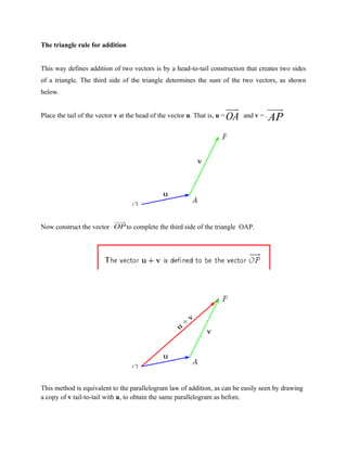 The triangle rule for addition


This way defines addition of two vectors is by a head-to-tail construction that creates two sides
of a triangle. The third side of the triangle determines the sum of the two vectors, as shown
below.

                                                                     uuu
                                                                       r            uuu
                                                                                      r
Place the tail of the vector v at the head of the vector u. That is, u = OA and v = .
                                                                                    AP




                         uuu
                           r
Now construct the vector OP to complete the third side of the triangle OAP.




This method is equivalent to the parallelogram law of addition, as can be easily seen by drawing
a copy of v tail-to-tail with u, to obtain the same parallelogram as before.
 