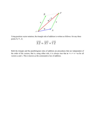 Using position vector notation, the triangle rule of addition is written as follows: for any three
points X, Y , Z,




Both the triangle and the parallelogram rules of addition are procedures that are independent of
the order of the vectors; that is, using either rule, it is always true that u + v = v + u for all
vectors u and v. This is known as the commutative law of addition.
 
