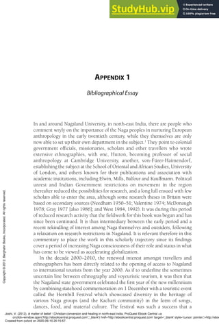 APPENDIX 1
Bibliographical Essay
In and around Nagaland University, in north-east India, there are people who
comment wryly on the importance of the Naga peoples in nurturing European
anthropology in the early twentieth century, while they themselves are only
now able to set up their own department in the subject.1
They point to colonial
government ofﬁcials, missionaries, scholars and other travellers who wrote
extensive ethnographies, with one, Hutton, becoming professor of social
anthropology at Cambridge University, another, von-Fürer-Haimendorf,
establishing the subject at the School of Oriental and African Studies, University
of London, and others known for their publications and association with
academic institutions, including Elwin, Mills, Balfour and Kauffmann. Political
unrest and Indian Government restrictions on movement in the region
thereafter reduced the possibilities for research, and a long lull ensued with few
scholars able to enter the area, although some research theses in Britain were
based on secondary sources (Needham 1950–51; Valentine 1974; McDonaugh
1978; Gray 1977 [also 1986]; and West 1984, 1992). It was during this period
of reduced research activity that the ﬁeldwork for this book was begun and has
since been continued. It is thus intermediary between the early period and a
recent rekindling of interest among Naga themselves and outsiders, following
a relaxation on research restrictions in Nagaland. It is relevant therefore in this
commentary to place the work in this scholarly trajectory since its ﬁndings
cover a period of increasing Naga consciousness of their role and status in what
has come to be viewed as accelerating globalization.
In the decade 2000–2010, the renewed interest amongst travellers and
ethnographers has been directly related to the opening of access to Nagaland
to international tourists from the year 2000. As if to underline the sometimes
uncertain line between ethnography and voyeuristic tourism, it was then that
the Nagaland state government celebrated the ﬁrst year of the new millennium
by combining statehood commemoration on 1 December with a touristic event
called the Hornbill Festival which showcased diversity in the heritage of
various Naga groups (and the Kachari community) in the form of songs,
dances, food, and material culture. The festival was such a success that a
Joshi, V. (2012). A matter of belief : Christian conversion and healing in north-east india. ProQuest Ebook Central <a
onclick=window.open('http://ebookcentral.proquest.com','_blank') href='http://ebookcentral.proquest.com' target='_blank' style='cursor: pointer;'>http://eboo
Created from oxford on 2020-09-10 20:15:57.
Copyright
©
2012.
Berghahn
Books,
Incorporated.
All
rights
reserved.
 