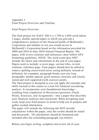 Appendix 1
Final Project Overview and Timeline
Final Project Overview
The final project for XACC 280 is a 1,750 to 2,050-word (about
3 pages, double spaced) paper in which you provide a
comprehensive analysis of the financial health of McDonald’s
Corporation and whether or not you would invest in
McDonald’s Corporation based on the information provided for
2009 and 2010 in their 2010 Annual Financial Report. The
paper, with in-text citations and references, must follow APA
formatting guidelines. NOTE: The word count does NOT
include the charts and calculations at the end of your paper.
Papers need to include: a cover page, section titles, in-text
citations, reference page. Your papers should also be edited to
remove spelling errors/word errors (using defiantly instead of
definitely for example), paragraph breaks (not one long
paragraph), double-spaced, good sentence structure and clearly
stated and well supported (with sources) points.
The final project is designed so you can apply the concepts and
skills learned in this course to a real-life financial accounting
analysis. It incorporates your foundational knowledge—
resulting from completion of Discussion questions, Check
Points, Exercises, and Assignments—into a paper that describes
your financial analyses and conclusion. When navigating each
week, keep your final project in mind to help you to prepare and
gather needed information.
The paper will include the following (do NOT include
calculations within the paper, only the results should be stated
and discussed). All calculations should be formatted and
included after the concluding paragraph (see below):
Before you begin writing, complete and review all of your
 