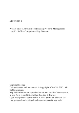 APPENDIX 1
Project Brief Approval FormHousing/Property Management
Level 3 “Officer” Apprenticeship Standard
Copyright notice
This document and its content is copyright of © CIH 2017. All
rights reserved.
Any redistribution or reproduction of part or all of the contents
in any form is prohibited other than the following:
· you may print or download to a local hard disk extracts for
your personal, educational and non-commercial use only
 