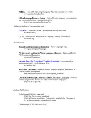 NFLRC—National K-12 Foreign Language Resource Center at Iowa State
          www.educ.iastate.edu/nflrc

      UCLA Language Resource Center – National foreign language resource center
      and pioneers in Heritage Language instruction.
             http://www.international.ucla.edu/lrc/

Technology Enhanced Language Learning

      CALICO – Computer Assisted Language Instruction Consortium
           www.calico.org

      IALLT – International Association of Language Learning Technologies
           www.iallt.org

Miscellaneous

      Pennsylvania Department of Education – World Languages page.
            www.pde.state.pa.us/languages

      PA Governor's Institute for World Language Educators – Sponsored by the
      PA Department of Education.
            mi.neiu.k12.pa.us/gov/

      National Board for Professional Teaching Standards – Learn more about
      becoming nationally certified in your field.
            www.nbpts.org/

      Millersville University – Intensive summer language programs for teachers of
      French, German, and Spanish.
             http://muweb.millersville.edu/~gcatalog/forl_over.html

      University of Pittsburgh’s Summer Institute for Slavic Languages – Intensive
      summer programs for Russian and other East European languages.
            http://sli.slavic.pitt.edu/



Books & Publications

      Order through CAL (www.cal.org)
             SOPI Test Development Handbook
             SOPI Self-instructional Rater Training Kits (available for 7 languages)
             As well as many other tests and publications

      Order through ACTFL (www.actfl.org)
 