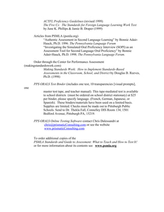 ACTFL Proficiency Guidelines (revised 1999)
              The Five Cs: The Standards for Foreign Language Learning Work Text
              by June K. Phillips & Jamie B. Draper (1999)

       Articles from PSMLA (psmla.org)
               “Authentic Assessment in Second Language Learning” by Bonnie Adair-
               Hauck, Ph.D. 1996. The Pennsylvania Language Forum
               “Investigating the Simulated Oral Proficiency Interview (SOPI) as an
               Assessment Tool for Second Language Oral Proficiency” by Bonnie
               Adair-Hauck, Ph.D. 1998. The Pennsylvania Language Forum.

      Order through the Center for Performance Assessment
(makingstandardswork.com)
             Making Standards Work: How to Implement Standards-Based
             Assessments in the Classroom, School, and District by Douglas B. Reeves,
             Ph.D. (1998)

       PPS ORALS Test Binder (includes one test, 10 transparencies [visual prompts],
one
              master test tape, and teacher manual). This tape-mediated test is available
              to school districts (must be ordered on school district stationary) at $25
              per binder, please specify language. (French, German, Japanese, or
              Spanish). These binders/materials have been used on a limited basis.
              Supplies are limited. Checks must be made out to Pittsburgh Public
              Schools. Send to Dr. Thekla Fall, Connelley DIS Room 134, 1501
              Bedford Avenue, Pittsburgh PA, 15219.

       PPS ORALS Online Testing Software contact Chris Dalessandri at
             chris@prismaticConsulting.com or see the website
             www.prismaticConsulting.com


       To order additional copies of the
       PSMLA Standards and Guide to Assessment: What to Teach and How to Test It!
       or for more information about its contents see www.psmla.org
 
