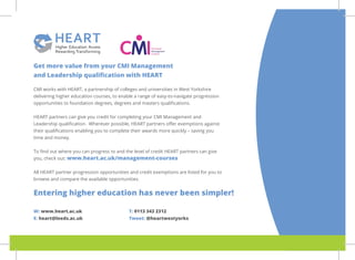 Get more value from your CMI Management
and Leadership qualification with HEART
CMI works with HEART, a partnership of colleges and universities in West Yorkshire
delivering higher education courses, to enable a range of easy-to-navigate progression
opportunities to foundation degrees, degrees and masters qualifications.
HEART partners can give you credit for completing your CMI Management and
Leadership qualification. Wherever possible, HEART partners offer exemptions against
their qualifications enabling you to complete their awards more quickly – saving you
time and money.
To find out where you can progress to and the level of credit HEART partners can give
you, check out: www.heart.ac.uk/management-courses
All HEART partner progression opportunities and credit exemptions are listed for you to
browse and compare the available opportunities.
Entering higher education has never been simpler!
W: www.heart.ac.uk
E: heart@leeds.ac.uk
T: 0113 343 2312
Tweet: @heartwestyorks
 