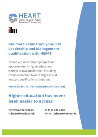 Get more value from your ILM
Leadership and Management
qualification with HEART
To find out more about progression
opportunities in higher education
from your ILM qualification including
credit exemption toward degrees and
masters qualifications check out:
www.heart.ac.uk/management-courses
Higher education has never
been easier to access!
W: www.heart.ac.uk
E: heart@leeds.ac.uk
T: 0113 343 2312
Tweet: @heartwestyorks
 