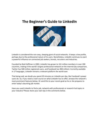 The Beginner’s Guide to LinkedIn




LinkedIn is considered the non-sexy, sleeping giant of social networks. It keeps a low profile,
perhaps due to the professional nature of its users. Nonetheless, LinkedIn continues to exert
a powerful influence on connected job seekers, brands, recruiters and industries.

Founded by Reid Hoffman in 2002, LinkedIn has grown to 161 million members in over 200
countries, making it the world’s largest professional network on the Internet (by comparison,
Twitter has 500 million registered users, and Facebook has 900 million). Currently available
in 17 languages, LinkedIn remains a relevant platform the world over.

That being said, we doubt you spend 20 minutes on LinkedIn per day, like Facebook’s power
users do. So, if you need a crash course on what LinkedIn has to offer, browse the network’s
most prominent features below. Or send this to your recent grad as he or she prepares to
enter today’s daunting job market.

Have you used LinkedIn to find a job, network with professionals or research hot topics in
your industry? Please share your own tips in the comments below.
 