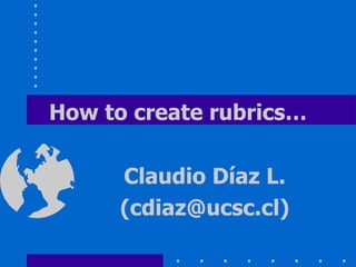 How to create rubrics… Claudio Díaz L. (cdiaz@ucsc.cl) 