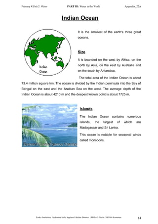 Primary 4/Unit 2: Water PART III: Water in the World Appendix_22A
Indian Ocean
It is the smallest of the earth's three great
oceans.
Size
It is bounded on the west by Africa, on the
north by Asia, on the east by Australia and
on the south by Antarctica.
The total area of the Indian Ocean is about
73.4 million square km. The ocean is divided by the Indian peninsula into the Bay of
Bengal on the east and the Arabian Sea on the west. The average depth of the
Indian Ocean is about 4210 m and the deepest known point is about 7725 m.
Islands
The Indian Ocean contains numerous
islands, the largest of which are
Madagascar and Sri Lanka.
This ocean is notable for seasonal winds
called monsoons.
Eusko Jaurlaritza. Hezkuntza Saila. Ingelesa Edukien Bitartez. LMHko 3. Maila. 2003-04 ikasturtea. 14
 