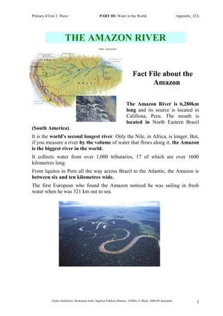 Primary 4/Unit 2: Water PART III: Water in the World Appendix_22A
THE AMAZON RIVER
Fact File about the
Amazon
The Amazon River is 6,280km
long and its source is located in
Calillona, Peru. The mouth is
located in North Eastern Brazil
(South America).
It is the world's second longest river. Only the Nile, in Africa, is longer. But,
if you measure a river by the volume of water that flows along it, the Amazon
is the biggest river in the world.
It collects water from over 1,000 tributaries, 17 of which are over 1600
kilometres long.
From Iquitos in Peru all the way across Brazil to the Atlantic, the Amazon is
between six and ten kilometres wide.
The first European who found the Amazon noticed he was sailing in fresh
water when he was 321 km out to sea.
Eusko Jaurlaritza. Hezkuntza Saila. Ingelesa Edukien Bitartez. LMHko 4. Maila. 2004-05 ikasturtea 1
 