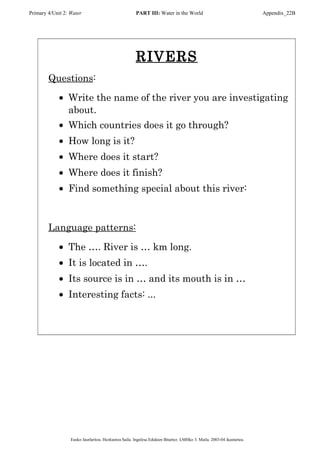 Primary 4/Unit 2: Water PART III: Water in the World Appendix_22B
RIVERS
Questions:
• Write the name of the river you are investigating
about.
• Which countries does it go through?
• How long is it?
• Where does it start?
• Where does it finish?
• Find something special about this river:
Language patterns:
• The …. River is … km long.
• It is located in ….
• Its source is in … and its mouth is in …
• Interesting facts: ...
Eusko Jaurlaritza. Hezkuntza Saila. Ingelesa Edukien Bitartez. LMHko 3. Maila. 2003-04 ikasturtea.
 