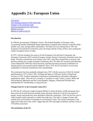 Appendix 2A: European Union<br />ConsumersThe changing structure of the retail tradeChanges to the wholesale tradePacking requirements for self-serviceMarket overviewBarriers to trade in the EU <br />Introduction <br />In 1950 the governments of Belgium, France, The Federal Republic of Germany, Italy, Luxembourg and the Netherlands began negotiating to integrate their interests in specific fields - notably coal, steel, foreign affairs and defence. The latter two were aborted but in 1951 the European Coal and Steel Community came into being with the Treaty of Paris, thus creating the embryo European Union of today. <br />In 1957, with the members the same as for the European Coal and Steel Community, the European Community (EEC) and the European Atomic Energy Community (Euratom) came into being. The three communities were distinct until 1967, when they merged their executives and decision making into a single European Community (EC). EC plans for economic and Monetary Union (Maastricht 1994) have been discussed, and there has been increased coordination on foreign policies and research and development. Since 1975, the EC has had its own revenue independent of national contributions from memberships. <br />The community has been gradually enlarged since 1967 with the accession of the UK, Ireland and Denmark in 1973, Greece 1981, Portugal and Spain in 1986 and Austria, Finland and Norway in 1994. Sweden's population turned down membership by referendum although it negotiated to apply. There are now currently 15 members in total, Turkey, Cyprus, Malta and Switzerland are applicants and the Czech Republic, Hungary, Poland and Slovakia have indicated that EC membership is a long term aim. <br />Change from EC to the Economic Union (EU) <br />In 1992 the EC achieved a single European Market in which all duties, tariffs and quotas have been removed on trade between member states and many obstacles to the free movement of people, money and goods have been abolished within the community. 1993 was the first year in which member states operated in a totally free trade area. This led to a change of name and outlook from an Economic Community to an Economic Union. The current community is the largest free trade area in the world - bigger than the USA and Japan combined, and has a total of 370 million consumers. <br />The institutions of the EU <br />There are four main Institutions - the Commission, the Council of Ministers, the European Parliament and the European Court of Justice (see figure 2A.1) <br />The Commission: This consists of 17 members appointed by their national governments for a period of 4 years. The Commissioners elect a president and 6 vice presidents from their members. The Commission acts independently of national governments and makes proposals to the Council of Ministers and executes the decisions of the council. The Commission meets in Brussels, Belgium. <br />The council of ministers: This is the main decision body of the EU. The Council consists of the foreign ministers of EU member states. Heads of Government meet three times a year as the European Council, but specialist councils can meet at other times. The presidency of the Council of Ministers rotates with each member state taking the chair for six months. Ministers represent national interests and their decisions are usually unanimous although there is provision for majority voting. <br />The European court of Justice: This consists of judges and advocates general appointed for years by the governments of member states acting in concert. At least one representative is appointed from each member state. The court is responsible for deciding upon the legality of the decisions of the council of ministers and the commission and for adjudicating between the states in the event of disputes. <br />Figure 2A-1 The institutions of the EU <br />The European Parliament: This consists of some 600 members elected for five years by adult voting in member states. Members (MEP's) have the right to be consulted on legislative proposals submitted by the Council of Ministers or the Commission and have the power to reject or amend the budget of the EU. The Parliament meets in Strasbourg, its committees in Brussels and its secretariat in Luxembourg. <br />The EU since 1992 <br />In order to achieve freedom of movement, there have been many changes in key areas of business, such as company law, product standards, transport and VAT. Inspection schemes, grading standards, labelling and price reporting are now almost standard throughout all EU member states. In practice this means that no regulatory checks are imposed at the internal frontiers in the Union, and that all road haulage permits and quotas for trade between member countries have been abolished. Many time-consuming delays at border crossings have been eliminated, to the great advantage of traders in perishable goods. However, trader based controls do exist to provide adequate safeguards in order to protect the Community's high standards of hygiene and plant health. <br />The creation of the EU free trade area will not lead to higher tariffs for imports of tropical produce from developing countries. However, existing restrictions within the framework of the EU have been kept in place. Products that do not meet the new harmonised requirements will not be allowed into the European market. <br />A further implication of the EU free trade area for overseas producers is the protection of the home market. If a product is grown within the EU itself, then suppliers from outside the community can market their produce only during the off-season period. If a product is not grown within the union, developing countries can market their produce to Europe the whole year round. Recently, Southern European growers have started producing kiwi fruit, avocadoes and lychees, and by using polythene coverings, have greatly extended the season for harvesting salad crops. Suppliers from developing countries will see their marketing opportunities for these products restricted to the off season alone, because European growers have the competitive advantage of direct free access to the single market, and lower transportation costs.<br />Consumers<br />The European consumer has become very discerning and requires high quality fruits and vegetables. The main trends which have contributed towards the increased consumption of exotic fruits and vegetables are foreign travel, the need for a healthy nutritious diet, greater affluence, and a willingness by consumers to try new and exotic products. In addition, greater product mobility (transport, specialised storage and handling facilities etc.) has increased consumer accessibility to a wider range of products such as exotic and off-season products. This has led to a new class of consumer with more sophisticated tastes and requirements, to which importers pay particular attention.<br />The changing structure of the retail trade<br />The liberalisation of trade in the community has had its effect on the structure of retailing in many states. <br />There has been a general shift of power from producers and suppliers of goods to retailers. In most countries, the small independent retailers are in general decline. <br />In Germany, France, the Netherlands and the UK the big supermarket chains now completely dominate the food retailing sector with market shares of over 50%. In Scandinavia and Germany, buying groups and voluntary chains are far more important. In the southern Mediterranean countries, such as Portugal, Spain, Italy, and Greece, the food retail structure remains much more fragmented. As yet, the supermarkets and hypermarket outlets play only a minimal role in food retailing in these countries. In Belgium, Norway and West Germany the local food specialist remains important. <br />One of the most significant changes that is currently taking place is the expansion of some of the large supermarket chains into other member states, and into the former German Democratic Republic and Eastern Europe. Thus the German discount store Makro has come to Britain and France, and the chains Tengelmann, Rewe, and Edeka have opened stores in the East. Meanwhile, French retailers have moved into Spain and Italy and are reported to be gaining a market share. <br />The multiple retailers are becoming increasingly powerful and have gained strong bargaining power vis-a-vis suppliers. This is due to the concentration and consolidation that has been taking place in the industry over the last ten years. The growing strength of the multiple retailers is resulting in rapidly increasing co-operation at international level. One example is Associated Marketing Services (AMS) a group based in Switzerland, in which leading chains of many European countries co-operate. AMS develops common marketing, buying and own brand production programmes for all suppliers to these retailer groups. It looks for common sourcing and shipping programmes for major product lines from southern hemisphere countries as well as summer fruit from northern Europe. <br />It has been predicted that by the year 2000, 70% of all goods bought in the EU will have been sold by large retail chains. Therefore by obtaining a contract with a single retail chain, a supplier can gain access to a much wider market than was once the case. In the exotics sector however, a significant proportion of trade is likely to remain in the hands of independent specialists.<br />Changes to the wholesale trade<br />The strength of supermarket buying power has directly affected the traditional role of importers and wholesalers of fresh produce. Those importers which have geared up to supply the supermarkets have expanded rapidly, and brought about a dramatic change in the nature of their business. The most successful have moved out of the wholesale commission markets, where capital requirements were modest, to new warehouse type premises, and begun to undertake packing, storage and national distribution to high standards. <br />The investments for these developments has come from mergers and acquisitions within trade itself, with the more powerful firms seeking an international presence. Examples of this are the expansion of the British companies Albert Fisher and Geest into Germany, and Fruttital's presence in Spain and the USA. <br />Meanwhile in the wholesale markets the growth of the catering sector is very much in evidence. The requirements of this industry for quality fruits and vegetables, means that it is becoming increasingly difficult for exporters to get away with sending inferior quality for sale in the wholesale markets. <br />The wholesale sector will be under severe pressure during the next decade. Those companies most likely to survive are the ones which can meet all the logistical requirements of the supermarkets, where the buyers now look for large volumes of product consistent in quality and supply. Aspects of supply have become more rigidly controlled, notably quality standards, hygiene in packing, packing standards and transportation. <br />The recent developments in the trade have had the effect of shortening the marketing chain. However, the concentration of buyers into fewer, more powerful organisations has increased their expectations of suppliers and the degree of competition among producers. It is essentially a buyer's market. <br />For the importer, reliability in delivery and quantity are the most important factors in choosing between different suppliers. Many suppliers are quite vulnerable as far as importers are concerned, and can find themselves replaced at short notice. However, many established importers provide technical and marketing assistance for their suppliers, and may even be prepared to take on freight charges if they think that a supplier has sufficient potential. It is therefore essential for any supplier from a developing country to try to establish long term relationships with wholesale importers.<br />Packing requirements for self-service<br />Supermarkets sell their produce by quot;
self-selectionquot;
 in which consumers select produce for themselves and pay for everything at a cash desk at the exit to the store. Produce may be presented quot;
pre-packedquot;
, when a small number of units, such as 125 grammes of baby corn, are wrapped in clingfilm; on a small tray, and pre-priced. Alternatively produce may be presented as quot;
free-flowquot;
, when it is often in bulk, and the consumer selects the items required. They are then weighed and priced at the check-out. <br />If produce is to be prepackaged, economics often dictate that it is done at source. Many of the larger supermarkets, especially the British stores, insist on a high standard of hygiene in these local packhouses: buyers travel overseas to inspect production areas and packhouses, usually in association with a wholesaler. Requirements can be wide-ranging to cover standards of construction, maintenance, quality control and hygiene, all of which increases the investment incurred by a producer. It is important that the true cost of these investments is considered when produce selling prices are calculated.<br />Market overview<br />The overall consumption of fresh fruits and vegetables in the EU has been fairly static or even gradually declining in some countries for some years. The total value of imports into the EU was worth US$36,438 million in 1992. Demand for fresh vegetables has been falling in favour of convenience products. Consumption of fruit is however increasing. This has been fuelled by the interest in healthy eating and to some extent by the fashion for exotic fruits. Between 1987-1992, there was growth in the value of imports into all EU markets. The sector exhibiting the strongest growth has been exotic fruits and vegetables. <br />Europe is a heterogeneous market, in spite of the single market. Consumer preferences differ from one country to another. For example, in Germany consumers place particular importance on price, in the UK they are said to 'eat with their eyes', whereas in France consumers are quality conscious. Import penetration into the Southern European markets is far lower. This market probably offers the most potential for taking more imports. Consumers here have closer cultural associations with seasonality, and place much more emphasis on taste and freshness. <br />The largest market for exotics and off-season products in the EU is the UK. This is followed by France and Germany with differences in emphasis between markets. Most of the imports into the Netherlands are re-exported. <br />The United Kingdom <br />The United Kingdom (UK) is a leading European market for off-season fruit and vegetables, and one of the largest markets for exotic produce. In 1992, total imports of fresh fruits and vegetables were valued at US$5,543 million. Imports grew in value by 31 per cent between 1987-1992. Its population of more than 56 million is fairly affluent, and demand for off-season produce continues to grow. The UK relies on imports for more than 50% of its fruit supplies. While traditionally it has been more self-sufficient in vegetables, changing tastes and lifestyles have increased the demand for off-season items. <br />The ethnic population, about 5% of the total, are mostly of West Indian or Asian origin. A large concentration of ethnic groups in many urban areas provides a substantial market for fruit and vegetable types that have not yet been accepted by the indigenous population. <br />France <br />France is twice as large in area as the UK, but has a similar population, of around 53 million. Over a fifth live in the Paris area, which is easily the largest conurbation in the country. The rest of the population is well scattered in smaller cities, towns and villages. France has excellent surface transport links with the neighbouring EU states of Belgium, Germany and Spain and also with Switzerland. <br />France is a major market for tropical and off-season fruits and vegetables in general, and is the largest European market for pineapples, green beans and several other exotic products. In 1992, total imports of fresh fruits and vegetables were valued at US$5,789.3 million. Imports increased in value by 39 percent between 1987 - 1992. French consumers are extremely quality conscious; they prefer fresh ingredients to frozen or canned products, and are willing to pay high prices for the best produce. Demand is expected to continue to grow. <br />France is a larger market for off-season items than true exotic produce. However, the demand for exotics is strong and the French are willing to try new products, and will buy in large quantities when accepted. In addition, there is a large community of foreign workers in the country; they originate mainly from North Africa, Spain, Portugal and from French overseas departments in Africa and the Caribbean, and boost demand for exotic produce. Supermarkets, especially in the Paris region, now try to display a range of exotic produce at all times. <br />Germany <br />Germany is the largest market for fresh produce in Europe. With a population after unification of 78 million, it is the largest nation in the EU. It imports almost 50% of its vegetables, and two thirds of its fruit requirements. Imports of all fresh fruits and vegetables were valued at US$12,593 million in 1992. While political changes have imposed great economic strains, German consumers are still on average among the most wealthy in Europe. <br />For its size, Germany is a relatively small market for tropical fruit and particularly for tropical vegetables. There is an immigrant population of around 3 million workers from countries such as Greece, Italy, Portugal, Spain and Turkey which creates a demand for fresh Mediterranean type fruit and vegetables. Unification has increased the demand for mainstream imports such as bananas and citrus fruits in the former German Democratic Republic, but not as yet for specialist exotic produce. <br />Belgium <br />Belgium lies at the heart of the EU. It is a major focus of commercial and political life in Europe, and its capital Brussels, as the head-quarters of the Community, has a wealthy and cosmopolitan community. <br />Belgium has a population of under ten million. It is one of the most crowded countries of the world, with about 800 people per square mile. About 95% of the Belgian population is urbanised. Therefore despite its small size, it is an important market for purchased foodstuffs. The population is split almost 50:50 into Flemish-speaking people and French-speaking Walloons, while the capital, Brussels, has a mixture of two groups. However, there is no ethnic market of any significance. There is a strong tradition of market gardening. Vegetables are an important crop and feature strongly in the diet. Local glasshouses are used for the production of off-season vegetables and flowering plants. Belgium is also renowned for certain specialist crops such as chicory and endive. <br />Despite its small population, Belgium is a promising market for tropical produce of high quality. In 1992, the total value of fresh fruits and vegetables was valued at US$2, 660.1 million (this includes Luxembourg). Between 1987 - 1992, the value of imports grew by 53 percent. In the French -speaking part of the country, and the city of Brussels, the extremely quality conscious consumers prefer fresh produce to frozen or canned goods. However, the demand for imported off-season produce will remain limited by the output from its own glasshouses. Nevertheless, due to its position, Belgium is an important entreport for neighbouring countries: it lies between the major European heavy industrial areas of northern France, the German Ruhr, and the Netherlands. Antwerp, on the River Scheldt, is a key shipping port for northern Europe and the country also handles a great deal of passing trade between its neighbours and the UK. Therefore an exporter to Belgium may gain access to a far wider market than that in the country itself. <br />The Netherlands <br />The Netherlands is a small country, a little larger than Belgium, situated around the river estuaries of the Rhine, Scheldt and Meuse bordering the North Sea. It is the most densely populated country in Europe, with around 15 million inhabitants. The Netherlands' position at the gateway to Europe, with excellent port facilities and river links to Germany and Belgium, has importance in fostering commercial trade, and the Dutch have a long history as traders and entrepreneurs. <br />The population has a relatively high standard of living. The Dutch are well travelled and commercially aware, and are generally willing to try the new products among the wide range of articles available in their supermarkets and specialist greengrocers' shops. About 4% of the population is of ethnic origin, mainly from Surinam, Turkey and Morocco. <br />The Dutch economy is centred around intensive agricultural and horticultural production from its rich marine silts, combined with trade. It has a considerable glasshouse production of 4,500 hectares, producing vegetables and flowers which are marketed via grower-owned auctions. Aubergines, capsicums and tomatoes are important protected crops. It is also a major producer of vegetables in the open, and of deciduous fruit. Despite this home production, the Netherlands actually imports three-quarters of its fruit requirements, and a quarter of its vegetables. Much of this is tropical off-season produce. <br />The bulk of home production is exported, and this has attracted a very considerable entreport trade. Hence the Netherlands is one of the largest importers of fruit and vegetables in Europe. In 1992, total imports of fresh fruits and vegetables were valued at US$4,263.3 million. Total imports of fresh fruits and vegetables increased in value by 41 percent between 1987 - 1992. 30% of imported fruits and 45% of imported vegetables are re-exported to other European countries. To give some examples, the Netherlands is the second largest European importer of melons, French beans and strawberries, and the third largest importer of mangoes. Exotic produce accounts for about 20% of fruit and vegetables imports. In addition there is a substantial transit trade, particularly in citrus fruits, which is not recorded in the import and export statistics. <br />Despite the importance of agriculture in the economy, 88% of the population is urbanised. Indeed the region between the country's largest cities, Amsterdam, Rotterdam, The Hague and Utrecht, is so densely populated that it is referred to as one big city, the Randstad. Forty five percent of the Dutch live in this region. <br />Being major producers of fresh produce in their own right, the Dutch are significant consumers of fruit and vegetables. They are discriminating buyers, and only produce which is first class in appearance and taste will fetch a good price; however, they are also very price-conscious. Recent improvements in their standard of living and attention to health issues has increased the demand for fresh rather than processed produce, and for exotic and off-season items. Twenty years ago, the import of exotic produce was negligible. In 1975, for example, consumption of exotic fruits was 100 grammes per person. By 1990 consumption had risen to 1.5 kilogrammes per person, and is still increasing. Green beans, strawberries, asparagus and melons are especially popular. <br />In the longer term, the Netherlands' own glasshouse production of produce is likely to be constrained by energy costs and the increasing stringency of environmental controls. Combined with the rising demand for off-season items, the volume of imported produce is expected to increase. <br />Italy <br />Italy has a similar population to that of the UK and France, of around 57 million. It is a large and immensely varied country in both climate and culture, extending from the Alps southwards into the same latitudes as North Africa. Its urban population - 60% of the total - is mainly concentrated in the northern Lombardy plain, between the Alps and the Apennines, which is the industrial heartland of the country. <br />In 1992, total imports of fresh produce were valued at US$2,459.5 million. Imports grew in value by 51 percent between 1987 -1992. There is practically no ethnic market for true exotic products in Italy, and the indigenous population is catered for by Italian grown produce, which has a long production season and is cheap, plentiful and wide-ranging. The demand for off-season and exotic produce, especially vegetables, is therefore very limited.<br />Barriers to trade in the EU<br />The European trade in fruit and vegetables is currently regulated by a variety of EC and domestic directives. <br />Although there is an intention to harmonise all the national regulations into EC-wide standards, this process is taking its time. There remain significant differences between importing countries on a number of issues. To describe in detail the regulations in each major market goes beyond the scope of this document, and should be aware and kept constantly informed about the plethora of EU restrictions and legislations. This is in addition to the recent GATT Agreement concluded in April 1994. <br />The exporter should discuss the regulations with a knowledgeable importer as part of the planning stage of an export project. This 'information gathering' process should be maintained on an on-going basis. This is essential given the complex nature of the EU regulations and GATT provisions and the uncertainty surrounding some of the issues. It is still not clear what the outcome of some of these issues will be and how they will be implemented. The following notes review the issues involved. They focus and highlight on those issues which are most likely to affect LDC's current and potential exports of horticultural products, citing Zimbabwe as an example. <br />The barriers can be grouped as follows:<br /> Tariffs and quotas Quality standards Pesticide residues Hygiene issues Packaging.<br />GATT <br />The GATT system was established in 1947 by 23 Western countries, and by December 1993 membership had increased to 114 contracting nations. GATT's aim is the liberalisation of world trade, a process involving the abolition of quotas and other non-tariff barriers, and the gradual reduction of tariffs. The GATT principles are founded on non-discrimination, transparency and reciprocity in tariff reduction. <br />All GATT members are entitled to the same treatment on import into a particular country (the most Favoured Nation, or MFN Clause). Transparency is achieved if all import barriers are converted into import tariffs (as reflected in the quest for 'tariffication' of all border measures protecting domestic farm sectors in the context of the Uruguay Round of GATT negotiations). <br />Since the establishment of GATT there have been several 'rounds' of international trade negotiations. The most recent and extensive, the Uruguay Round was launched in 1986 and, after several extensions, concluded in December 1993. The Agreement was launched in Marrakesh in April 1994, and after ratification, came into force in 1995. GATT has since been replaced by the World Trade Organisation (WTO). <br />Existing tariffs and quotas: The application of tariffs and quotas to imports into the EU has now been harmonised across the member states. A commodity will attract the same tariff irrespective of the port of entry, and once imported goods are free to circulate within the EU without further duty. <br />A duty regime exists for many of the products in the present study. While most are not subject to quota, a levy is raised or lowered on, for example, sweetcorn depending on local supply. Where there is a tariff, a product may receive preferential treatment as originating in an ACP (African, Caribbean & Pacific). The preference is given either by lowering or by removing the tariff. <br />To benefit from these preferences, the exporter must ensure that each shipment is accompanied by documentary evidence that the goods comply with the rules of origin. To be classified as ACP, Form EUR 1 must be supplied. Forms should be available locally, but can otherwise be supplied by the importer for completion. <br />Where there is duty to be paid, the tariff is shown as a percentage which is usually applied to the value of the produce (often referred to as ad valorem). <br />For customs purposes the valuation of the produce may be arrived at either by transaction method, based on the price paid by the importer, or by the simplified procedure which uses predetermined values for the goods, set fortnightly across the EU. <br />The importer is responsible for customs clearance. <br />The EU's implementation of the GATT Agreement: The GATT Agreement is to be implemented as from 1995 The broad outlines of the EU's commitments on fruits and vegetables are discussed below. Specific reference is made to imports. Details of their implementation are as yet unknown. Commission proposals are expected before long, with Council decisions before the end of the year. For the moment, however, much of the following discussion remains speculative. <br />Listed below are some of the measures which are most likely to affect some of Zimbabwe's current and potential exports of horticultural products. These are as follows:- <br /> 20% reduction of most tariffs over the six-year transition period <br /> 36% reduction for some products. These include potatoes asparagus, dates, pineapples and avocadoes between June and November, table grapes for part of the year, and apples provided the minimum import price is respected. <br /> 50% reduction for some items. These include some nuts, avocadoes between December and May, and grapefruits from November to April <br /> A complete elimination of duty on coconuts and tropical fruits (under Tariff heading 080109091). These include the minor tropical fruits such as tamarinds, cashew-apples, lychees, jackfruit, sapodilla plums, passion fruit, carambola, starfruit, papaya.<br />The EU can improve upon the arrangements for the above products. It may not impose more restrictive import conditions. <br />For a number of products rather more complicated and protective arrangements are to apply. These products are currently subject to reference prices and, despite the GATT Agreement on tariffication, it is the EU's intention that minimum import prices (known as minimum entry prices) will continue to apply. The products are as follows: <br /> tomatoes cucumbers globe artichokes courgettes citrus, except limes and grapefruit table grapes apples pears apricots cherries peaches plums.<br />If the entry price/value of a particular consignment is below the minimum entry price then a countervailing charge will be levied. The maximum countervailing charge that can be levied is also specified in the tariff schedules as a maximum tariff equivalent. For tomatoes, in the period 1 November to 20 December for example, the charge is listed as Ecu 372 per tonne. There is, however, some uncertainty about the amount of the countervailing charge which will be levied. It is understood that if the shortfall is small, the countervailing charge will be set to equal the shortfall. If however, the entry price falls below 92% (88% for apples and pears) of the specified minimum entry price then the countervailing charge will be set to equal the full maximum tariff equivalent (i.e. Ecu 372 per tonne for tomatoes in the example quoted above). <br />The impact of EU legislation and the GATT Agreement on Zimbabwean exporters and other LDC's: <br /> Under the new GATT Agreement, the fall in duties by between 20 - 30% over the next five years and up to 50% for those products which do not compete with European production will bring some modest benefits to exporters, particularly 'off-season' suppliers. <br /> Although minimum entry prices are themselves set to fall by 20% between 1995 and 2000, they have been set for many products at levels higher than local wholesale prices. This creates an almost impossible situation for exporters particularly during the main European growing season. Detailed analysis by the Confederation of Fresh Produce Importers (CIMO) has shown that the entry prices are unrealistically high (often during the specific periods) for a number of commodities. These include oranges, clementines, lemons, apples, pears, plums, peaches, tomatoes, cucumbers and courgettes. <br /> As the Agreement stands, even for products exported within quota (and therefore duty free), when their import price is calculated to be lower than the entry price the exporter is liable for an additional tariff called the Maximum Tariff Equivalent (MTE). These tariffs are always set sufficiently high to render profitable exporting impossible.<br />There is little doubt that many of the EU regulations and new import regulations accepted under GATT are highly protectionist. Prospects for exporters may therefore become less attractive in some areas than they may have been before. <br />The entry price system effectively precludes the export of low quality, low value products. Non-EU suppliers must focus on obtaining high prices and the system will make it necessary for exporters to take greater responsibility for controlling volumes and managing the market. <br />The manner in which the system will be implemented is still to be resolved. Forceful lobbying and negotiation by export countries and their supporters could therefore reduce the negative impact. <br />Quality standards <br />The EU has agreed on a set of common standards for a range of fresh horticultural produce. They establish a specification for the commodity, and provide a simple classification based on quality and size. <br />Standards have been agreed for the following: <br />FruitVegetablesSaladsNon-ediblesApplesArtichokesAuberginesFlowering bulbs, corms and tubersApricotsAsparagusChicoryCut flowers and foliageCherriesBeans (other than shelling beans)CucumberGrapesBrussels sproutsLettuce and endives and bataviaKiwifruitsCabbageSweet peppersLemonsCauliflowersTomatoesMandarins (and similar hybrids)CeleryOrangesCourgettesPeaches and nectarinesGarlicPearsLeeksPlumsOnionsStrawberriesPeasSpinach<br />In addition, quality standards are being considered for avocadoes, water melons, raspberries, grapefruit, broccoli and mushrooms. <br />The standards apply at all stages of distribution, including import, and the produce must comply with the standards, when provided, if it is to be traded within the EU. Recommendations, rather than legislation, for other produce can be found in the UN/ECE Standards for Fresh Fruit and Vegetables (ECE/AGR/55 United Nations, New York 1980 -1987) of the International Standardisation of Fruits and Vegetables, OECD, Paris 1962 -1987. <br />NB. New regulations make it possible to relocate EU border quot;
Quality Controlquot;
 inspection to the place of production, the country of origin, and to shift inspection to the company level and to trade associations working together with the State's Public Authorities. ACP countries need to organise to get quot;
approved statusquot;
 in place for their systems. <br />As a minimum requirement all produce must be <br /> intact sound clean sufficiently developed or ripe.<br />All standards should however be treated as a minimum requirement; it is more important to fulfill the customers' own specification which can be significantly more stringent. <br />Pesticide residues <br />Now a quot;
Qualityquot;
 concept within the EU environmental controls is increasingly being applied to horticultural production. The Netherlands is playing a pioneering role in this field. The Dutch government is planning to reduce air and soil pollution through insecticide use by up to 60% by the year 2000. It is expected that imported fruit may also have to meet the same requirements as European production in the future, and South Africa, for example, has already taken some initiatives in this respect. <br />In the basic Community Regulation EC/76/895 minimum levels of pesticide residues were established for a list of vegetables and fruit. Products with lower residues were established for a list of vegetables and fruit. Products with lower residue levels than those mentioned in the regulation were given free access to the market in each of the member states. Individual states were allowed to accept higher levels of residues. <br />The EU Regulation 90/642/EC on Maximum Residue Levels (MRL) was adopted by the member states in 1990, but the list of MRLs is not yet complete. The Commission's target is to harmonise between 80 and 100 pesticides for 1995. Until this is achieved national measures will be retained. Produce containing residues in excess of an MRL can be seized or destroyed. Within the EU there is a conflict between the higher standards (i.e. lower levels of residue) preferred by the northern states, and the lower standards acceptable to southern states. The exception is Italy which accepts a more limited list of chemicals and permits a lower level of chemical residue to be present. This causes difficulties for the import of Southern Hemisphere apples, pears and kiwifruit in particular into the country. <br />If the pesticide manufacturers' instructions are followed, maximum residue levels are not likely to be exceeded. The following guidelines outline sensible practice:- <br />1. Only use approved pesticides. <br />2. Apply the pesticide according to the manufacturers' instructions. Pay attention to the maximum dosage rates and to the minimum harvest intervals. <br />3. Ensure that the pesticides are applied by trained operators. <br />4. Record all applications. Hold records available for inspection. <br />5. If possible, sample produce from time to time for independent analysis of residue. <br />6. Maintain contact with importers on the subject. Be aware of differences in regulations between importing nations. Implement any amendments to EU directives and legislation.<br />A quot;
Compendium of Pesticide Regulation in the European Communityquot;
 (Oct. 1989) has been compiled by EUCOFEL. Although regulation 90/642/EC on MRL's has been adopted by the Member States of the EU, a Phytosanitary Certificate should still accompany every shipment to ensure swift import although it is no longer mandatory for most fruit and vegetables. <br />Council Directive 98/39/EC regulates inspection, sampling and analysis. EC Council Regulation No. 3185/91 ensures protective measures for the import into the community of fruit and vegetables from certain countries affected by cholera. <br />A new Directive (93/43/EC published 14 June 1993) on the hygiene of foodstuffs will enter national legislation soon. While it is principally concerned with food preparation within the community it will probably form the basis of future regulations for imports to the EU. <br />Once landed in the EU, produce is liable to national food safety regulations, which again differ between member states. It is, therefore, important to clarify these issues with the importer. <br />In general, the UK food hygiene regulations are among the most demanding in the EU. Produce suitable for import to the UK is therefore likely to be acceptable, on hygiene grounds, elsewhere in the community. <br />For the UK the Imported Food Regulations 1984 provide general rules which are applied to imports from outside the EU. The regulations prohibit the importation of such food that is unfit for human consumption or is unsound or unwholesome. The authorities may examine, detain, sample and test any consignment where they believe such action is appropriate. <br />Once imported into the UK produce is subject to the requirements of the Food Safety Act 1990. This covers a range of issues including labelling, additives, preservatives and composition of food. <br />In order to meet these regulations as well as their own customers' specifications, it is likely that importers will set high standards for preparation and packing conditions. In the case of prepacked vegetables such a code of practice will be stringent. <br />N.B. GATT is committed to basing all protective measures on scientific reasons for SPS (Sanitary and Phytosanitary Systems). <br />Packaging <br />A number of issues must be addressed when selecting packaging. Broadly, they can be grouped into questions of containment for the logistics of distribution; protection to ensure the produce arrives at the point of sale in the best possible condition; marketing to present the produce in a preferred style; and environmental impact relating to the handling of the used packaging. <br />The manual on the Packaging of Fresh Fruit and Vegetables ITC UNCTAD/GATT introduces overseas exporters to the packaging requirements of the European markets. In particular, it deals with the questions of containment, protection and marketing which have hitherto dominated the requirements of the trade. <br />There is now increasing pressure to create a more environmentally friendly means of handling packaging waste. Some EU governments, rather than wait for an EU wide directive, have already enacted legislation regarding packaging and packaging waste. Their common objectives include the minimisation of waste, re-use by re-cycling and safe disposal where no other use is possible. <br />Even when the Directive is adopted, experts should still pay attention to national requirements as these may exceed the EU regulations. <br />Germany, one of the most environmentally sensitive members of the Community, was the first country in the world to enact legislation affecting packaging, which was introduced progressively from 1991 to 1993. The distribution and processing industries have had to develop new systems for either re-using packaging or re-cycling the packing material. Imported products fall under the same legislation. <br />Some major EU countries and the EU Commission have shown sympathy with the German Ordinance and may well adopt its basic tenets. <br />The important points for exporters in the German Ordinance on the Avoidance of Packaging Waste are as follows: <br /> it affects all types of packaging imports are subject to the same laws as locally produced goods for imports the responsibility for disposal of the packaging waste rests with the importer packaging waste cannot be disposed of in public landfills or by incineration the obligation to take back packaging does not apply if the importer takes part in a disposal system.<br />Under the Ordinance an umbrella corporation - the Duales System Deutschland (DSD) was set up jointly by German trade and industry to finance and manage packaging waste collection and recycling. The DSD is funded by a levy per item bearing its stamp (the Green Dot) which guarantees that the packaging can be reused or recycled. This Green Dot has rapidly gained acceptance throughout the trade and is recognised by the consumer. Third country exporters to Germany have had to ensure that their packaging fits into a recycling system or leaves no waste, otherwise it will not be accepted by German retailers. It is recommended that exporters should obtain the label for appropriate packaging through their importing partner. <br />The following general points apply to packaging materials in Germany: <br />Paper and cardboard - should be free of any substances which would make them unsuitable for the paper production process such as bitumen, wax, oil, adhesives, impregnating agents or coatings. <br />Wood and wooden pallets - only solid wood and untreated chip board without coatings, paint or lamination or similar is acceptable. No plastic material should be attached, nor metal parts that are more than 1 centimetre in diameter. <br />Foil/film - Only PE and PP foils without print, coating, adhesive and tape (excepting those which are of the same material as the foil) are acceptable. Bags should have no other material attached or be in any way contaminated. <br />Polyurethane foams and expanded polystyrene must be white, clean, without adhesives or smell and be separated into formed parts and loose chips. Foam containing CFC is not acceptable. <br />While the UK has yet to enact stringent legislation, France, Belgium and the Netherlands have all begun to adopt legislation for packaging waste. In France, the situation is similar to that in Germany with a quot;
Point Vertquot;
 label administered through ECO-EMALLAGES with reciprocal arrangements with the German Green Dot. Belgium, however, is introducing a system of quot;
Eco-taxesquot;
 which encourage the use of environmentally friendly products, i.e. those suitable for recycling or containing recycled materials. In the Netherlands goals have been set to reduce packaging waste. The government will enact legislation if the goals are not met. <br />An EU waste packaging directive was agreed in principle at the end of 1993 against objections from Germany, the Netherlands and Denmark that the targets for recovery and recycling were too lenient. Further debate was set to continue through 1994. <br />Recycling legislation has implications for exporters of fruit and vegetables. Firstly, purchases may dictate protective packaging which is easy to re-cycle, for example cartons rather than wooden crates. Secondly, where it is feasible, returnable packaging such as pallets will be encouraged. This clearly involves greater logistical problems for third country exporters who are further from the market than EU producers. <br />Impact on ACP and LDC's <br />Stricter control will be needed over pesticide usage and packaging materials and designs may have to be modified. The impact of the legislation will be to favour the larger, better organised and managed export operations who are fully supported by their national governments in the expensive process of negotiating with the EU and in challenging unscientific phytosanitary restraints to trade. <br />