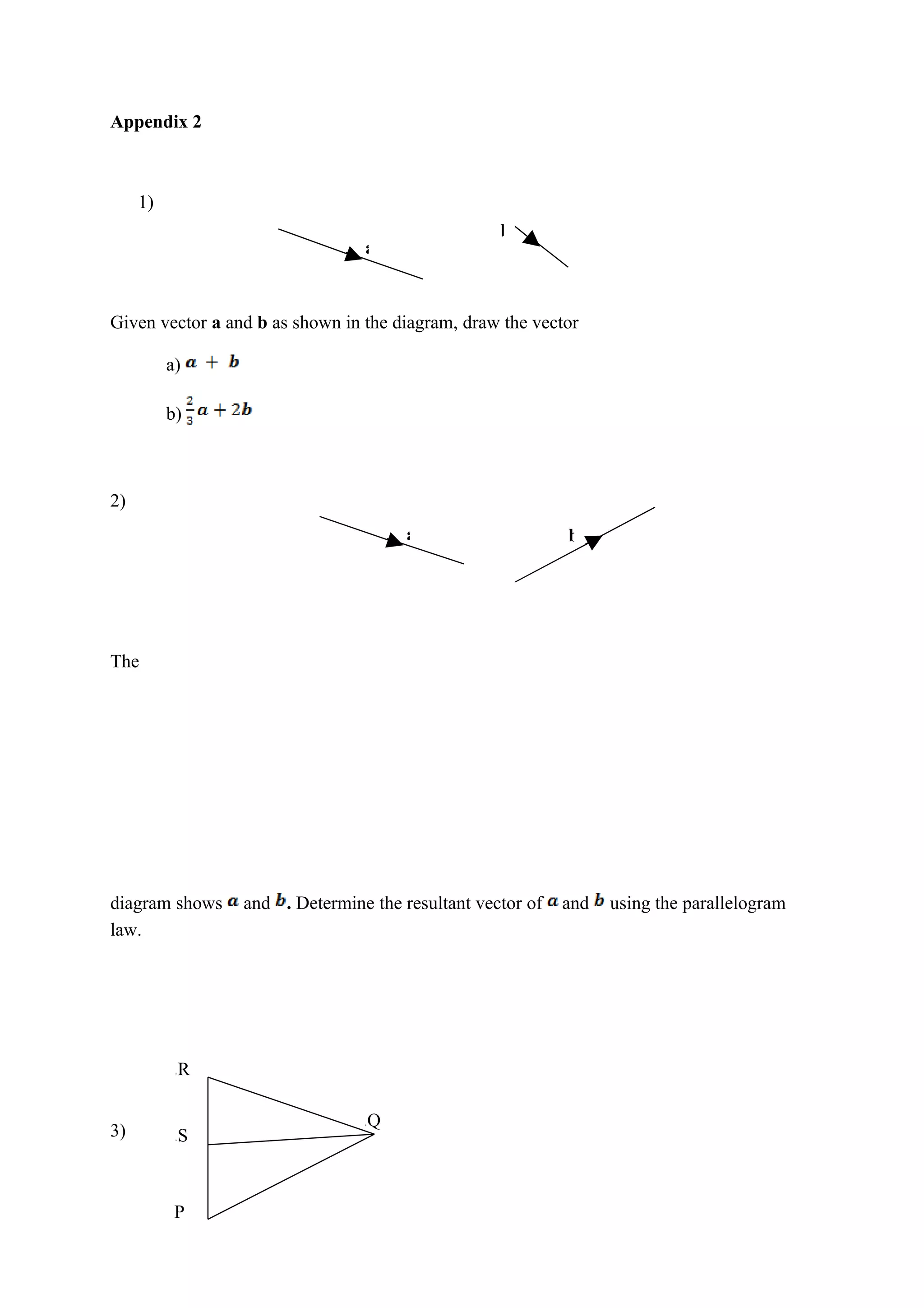 Appendix 2
1)
b
a
Given vector a and b as shown in the diagram, draw the vector
a)
b)
2)
a b
The
diagram shows and . Determine the resultant vector of and using the parallelogram
law.
a R
Q
3)
a
a S
P
