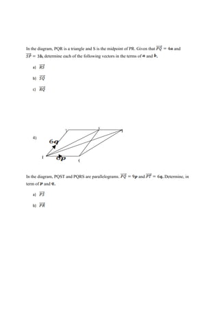 In the diagram, PQR is a triangle and S is the midpoint of PR. Given that and
, determine each of the following vectors in the terms of and .
a)
b)
c)
T S R
4)
P
Q
In the diagram, PQST and PQRS are parallelograms. and . Determine, in
term of and .
a)
b)