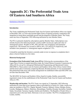 Appendix 2C: The Preferential Trade Area Of Eastern And Southern Africa<br />Institutions of the PTA <br />Introduction <br />The Treaty establishing the Preferential Trade Area for Eastern and Southern Africa was signed in December 1981, as a first step towards higher forms of regional economic cooperation and integration to bring about sustainable growth and development of Member States. The Treaty came into force in September 1992 following ratification by nine Member States. <br />The PTA is primarily funded by subscriptions paid by Member States. Subscriptions were initially based on the following formula: country's GDP, income per capita and value of intraregional exports. Weights of 30%, 40% and 30% were assigned to each parameter respectively. The formula was revised in 1989 to 30%, 15% and 42,5% respectively, and included a new parameter i.e. intraregional imports weighted at 7.5%. <br />It should be noted that the formula is currently under review in response to complaints that it places a heavier burden on a few states. <br />Historical background <br />Formation of the Preferential Trade Area (PTA): Following the recommendation of the Lagos Plan of Action to expand intraAfrica trade, the United Nations Economic Commission for Africa (ECA), set up five subregional Multinational Programming and Operational Centres (MULPOC's). These centers were for Eastern and Southern Africa, West Africa, Central Africa and the Great Lakes Community comprising Burundi, Rwanda and Zaire. It was recommended that preferential trade areas with similar arrangements be established within each MULPOC area not later than December 1984. <br />The MULPOC for Eastern and Southern Africa, based in Lusaka, Zambia, successfully negotiated a treaty for the establishment of the Preferential Trade Area for Eastern and Southern Africa in 1981. <br />Membership and location: The PTA Treaty was signed on 21 September 1982 following ratification by more than seven signatory states as provided for in Article 50. Today, twenty-two states are members of the PTA: Angola, Burundi, Comoros, Djibouti, Eritrea, Ethiopia, Kenya, Lesotho, Madagascar, Malawi, Mauritius, Mozambique, Namibia, Rwanda, Seychelles, Somalia, Sudan, Swaziland, Tanzania, Uganda, Zambia and Zimbabwe. The Republic of South Africa is expected to join in the near future. Botswana is not yet a member. The PTA is headquatered in Lusaka, Zambia. <br />Objectives and funding of the organisation <br />The objectives of the PTA are summarised as follows:- <br />i) to promote cooperation and integration covering all areas of economic activity, particularly trade and customs, industry, transport and communications, agriculture and monetary affairs <br />ii) to raise the standards of living of the people of the region by fostering closer relations among Member States <br />iii) to create a common market by the year 2000 in order to allow the free movement of goods, capital and labour within the subregion and <br />iv) to contribute to the progress and development of all other African countries.<br />Towards attainment of these objectives, PTA strategy includes: <br /> reduction and elimination of trade barriers on selected goods traded within the area <br /> cooperation in customs through simplification and harmonisation of customs procedures and regulations <br /> introduction of rules of origin to determine which goods will receive preferential treatment <br /> granting of transit rights to all transporters when coming from or entering other Member States or third countries <br /> clearing and payments arrangements to promote trade in goods and services within the subregion <br /> cooperation to develop coordinated and complementary policies and systems in transport and communications <br /> cooperation in the field of industrial development in order to promote self sustained industrialisation within the PTA, to expand trade in industrial products and to bring about structural transformation of industry for the purpose of fostering the overall social and economic development of Member States <br /> cooperation in the area of agricultural development so as to raise production and supply of food to coordinate the export of agricultural commodities to harmonise programmes in agricultural production develop land and water resources share agricultural services, technology and marketing and stabilize the prices of agricultural commodities in the subregion <br /> simplification and harmonisation of trade documents and procedures in the area and <br /> interventions to assist the least industrialised Member States e.g. through special consideration in allocating multinational industries. Thus, the PTA has a broad and challenging mandate.<br />Organisational structure <br />The authority: The Authority consisting of heads of state and government is the supreme policy organ of the PTA. The decisions and directions of the Authority are by consensus and are based on recommendations of the Council of Ministers. <br />The Authority is empowered to decide on the accession of members under Articles 46 and 50 of the Treaty, appoint the Secretary General of the PTA, as well as the judges of the Tribunal. It also decides on the accession of bodies, institutions or enterprises to membership of the Eastern and Southern African Trade and Development Bank. <br />Council of ministers: Ministers, preferably of trade and industry and designated by Member states, sit on the council. The Council is responsible for ensuring that the PTA functions in accordance with the Treaty. It keeps PTA's activities under constant review in order to advise the Authority on matters of policy and gives directions to all the other subordinated institutions of the PTA. Decisions of the Council are taken on the recommendation of the Intergovernmental Commission of Experts. <br />Intergovernmental commission of experts (ICE): Member State's experts in customs and trade, industry, agriculture, transport and communications, administrative and budgetary affairs and legal and financial matters sit on the Commission. The ICE'S main function is to oversee the implementation of the provisions of the Treaty. The Commission also considers reports from all the technical committees of the PTA. Its decisions are recommendations to the Council of Ministers. <br />Technical committees and subcommittees: There are technical committees for each economic sector forming the activities of the PTA. The technical committees have authority to appoint subcommittees which report to them. Current technical committees of the PTA are the Committee on Industrial Development, Committee on Agricultural Cooperation, the Transport and Communications Committee, the Committee on Botswana, Lesotho and Swaziland, the Committee of Legal Experts and the Administrative, Finance and Budgetary Committee. The decisions of the technical committees are recommendations to the Commission and are taken by simple majority. <br />The PTA tribunal: The Tribunal is the judicial organ of the PTA and it ensures proper interpretation and application of the provision of the Treaty. It adjudicates any disputes that may arise among Member States relating to the interpretation and application of the Treaty. The decisions of Tribunal are binding and final. <br />The Committee of Central Bank Governors: The Committee of Central Bank Governors determines the maximum debit and credit limits in relation to the Clearing House and the daily interest rate for outstanding debit balance. The Committee also deals with issues concerning monetary and financial cooperation. <br />The Secretariat: The head of the Secretariat is the Secretary General of the PTA. The Secretariat administers, undertakes research and implements the decisions of the Authority and the Council of Ministers. It assists all institutions of the PTA in carrying out their functions. There are seven divisions in the Secretariat, namely, Administration, Trade and Customs, industry, Energy and the Environment, Transport and Communications, Agriculture, Fisheries and Forestry, Monetary Affairs and Legal Affairs. Each division is headed by a Director reporting directly to the Secretary General. <br />Figure 2C-1 Organisational chart of the Preferential Trade Area<br />Cooperation with donors and intergovernmental organisations <br />During 1985-1992, development partners have contributed US$1.2 billion to the PTA towards implementation of its programmes and projects. Cooperating partners are listed as follows: <br /> Bilateral donors: Austria, Belgium, Canada, Denmark, Finland, France, Germany, Italy, Japan, the Netherlands, Norway, Sweden, the United Kingdom and the United States of America. <br /> Multilateral Development Financing Institutions: ADB, Commonwealth Secretariat, EC, United Nations agencies such as ECA, FAO, IFAD, ITC, UNCTC, UNDP, UNIDO, UNIFEM, WHO and the World Bank.<br />The programme of action of the PTA <br />The PTA programme of action covers trade liberalisation, clearing and payments procedures, cooperation in transport and communications, industry, agricultural development and monetary and financial cooperation. <br />Achievements in trade liberalisation and promotion since 1982 include: <br /> a 60 percent average tariff reduction on goods originating in the subregion. It is envisaged that interregional tariffs will be progressively eliminated by the year 2000 as follows: 1994 70%, 1996 80%, 1998 90% and 2000 100%. <br /> abolition of the Common List which specified the products in each member state that could be traded at reduced tariff rates, resulting in preferential exchange of all commodities produced within the subregion <br /> the Protocol on the Rules of Origin has been streamlined to facilitate intraregional trade and investment. The majority local equity and local management clause has been deleted. Value added criteria is being applied with a commodity said to originate from a Member State if its value added is at least 45 percent. <br /> establishment of a computer based subregional trade information network (TINET) with focal points in each Member State, providing information on the enterprises in each country, countries' imports and exports and tenders.<br />Transport and communications <br />Achievements in transport and communications have been: <br /> rehabilitation and upgrading of interstate roads, railways, ports and telecommunications links. About 50 percent of the network has been restored <br /> the PTA Third Party Motor Vehicle Insurance Scheme (the Yellow Card) implemented in July 1987 has facilitated the movement of vehicles within the subregion. <br /> road customs transit documents have been simplified and harmonised with the introduction of a single Road Customs Transit Declaration Document.<br />Monetary and financial cooperation <br />Achievements in monetary and financial cooperation have been: <br /> establishment of the Clearing House in February 1984 <br /> establishment of the PTA Trade and Development Bank for Eastern and Southern Africa (PTA Bank) in November 1985. The Bank provides finance for multinational development projects and financial resources to promote intraregional trade <br /> introduction of PTA travellers' checks, UAPTA, in August 1988 enabling Member States' citizens to travel within the region without having to use foreign currency. The UAPTA is equivalent to 1 Special Drawing Right (SDR) of the International Monetary Fund and, <br /> the launching of the PTA Monetary and Financial Harmonisation Programme in November 1990 with the eventual goal of establishing a monetary union to facilitate the economic integration process.<br />Institutions of the PTA<br />The Clearing House: The PTA Clearing House was set up in 1984 under the Reserve Bank of Zimbabwe. In January 1992 the Clearing House was formally established under its own charter with its own secretariat, headquartered in Harare, and run by an executive secretary. <br />The objective of the Clearing House is to promote cooperation in the settlement of payments for intraPTA trade. The Clearing House operates a payments scheme which allows for settlement of day-to-day payments in member state's currencies. Each member state has an account with the Federal Reserve Bank of New York through which just the net debits on trading are settled in hard currency. Settlement of accounts is done every 75 days beginning 15 March to 15 November each year. <br />The Eastern and Southern African Trade and Development Bank: Based in Bujumbura, Burundi since 1985, the PTA Bank is currently headquartered in Nairobi, Kenya following political developments in Rwanda and Burundi. The Bank provides financial and technical assistance to promote Member States's economic growth and development. <br />The Bank has disbursed UAPTA 58 million since 1990 to finance industrial projects and trade. Most of the money, UAPTA 41 million, was channelled to the trade sector. <br />The PTA reinsurance company (ZEPRE): Established in September 1992, ZEPRE is headquartered in Nairobi, Kenya. Its function is to reduce the outflow of foreign exchange in the form of payments to overseas reinsurance companies by providing reinsurance services for companies within the PTA. Insurance companies have been asked to cede 10 percent of their business to ZEPRE. <br />PTA Association of Commercial Banks (BAPTA): BAPTA was formed in November 1987 by commercial and merchant banks operating in the PTA subregion. It facilitates the operations of the Clearing House by establishing correspondent relationships among commercial and merchant banks. Additional functions include harmonisation of banking practices; provision of ancillary services and credit facilities for various economic agents and provision of a permanent forum to discuss issues of common concern among members. The secretariat is housed in the secretariat of the Clearing House. <br />Eastern and Southern Business Organisation (ESABO): The charter establishing ESABO was signed in Maputo, Mozambique, at the end of August, 1994. ESABO replaces the PTA Federation of Chambers of Commerce and Industry. Its main function is to promote cross border cooperation among national chambers of commerce and industry. <br />Federation of National Association of Women in Business: The Federation was formed serves as a mechanism for channelling resources to female entrepreneurs in the PTA and provides a forum for discussion for businesswomen. <br />The Leather and Leather Products Institute (LLPI): The LLPI was established in Addis Ababa in November 1993 Its main objective is to upgrade member states' leather sectors through training, research and development, consultancy services and information dissemination. <br />Advantages of the PTA are: <br /> The PTA is the largest subregional economic cooperation arrangement in the African continent. The total population in the region is about 200 million with an effective demand of at least 100 million. <br /> The resources of the sub - region includes an area of sixty percent covered by rivers and lakes which could be jointly exploited to develop irrigation, fisheries, water transport and hydropower; gold, diamonds, platinum, chrome, manganese, phosphate, iron ore, coal, 170 billion cubic meters of natural gas, over 200 billion tonnes of petroleum; an estimated hydroelectric capacity in excess of 700 billion kilowatts per annum; cobalt, copper, nickel and uranium. Less than 9 percent of ariable land is currently being cultivated. There is, therefore, a large potential for regional integration.<br />Disadvantages of the PTA are: <br /> High transport and transit costs; border tolls are high but are revenue for countries; <br /> Lack of complementarity in production, trade and consumption in the PTA retards trade and economic integration <br /> The subregion includes 14 countries namely, Angola, Burundi, Comoros, Djibouti, Ethiopia, Lesotho, Malawi, Mozambique, Rwanda, Somalia, Sudan, Tanzania, Uganda and Zambia that are classified by the UN as least developed countries. Thus, significant disparities in economic activities and development militate against regional integration <br /> The more economically advanced Member States have tended to maximize their exports at the expense of economically weaker countries.<br />From PTA to COMESA <br />Based on past experiences and member states' determination to move forward with cooperation to bring about sustainable growth and development, strategy for the 1990s is to bring about full market integration beginning with the transformation of the PTA into the Common Market for Eastern and Southern African States (COMESA). <br />COMESA is based on the concept of multispeed development by which two or more member states can agree to accelerate the implementation of specific provisions of the Treaty while allowing others to join in later on a reciprocal basis. Whereas the PTA emphasized decision by consensus, and as such, programs were pegged on the slowest moving Member States, under COMESA a two thirds majority will prevail where consensus cannot be reached. The COMESA Treaty provides for both enforceability and sanctions. Member states are obligated to abide by common decisions. Sanctions may be imposed against any member state that quot;
deliberately and persistentlyquot;
 fails to comply with agreed decisions. Errant states can be suspended and, eventually, expelled from membership to COMESA. <br />Organisational structure <br />COMESA is expected to retain the main structures of the PTA. The Tribunal will be replaced by the Court of Justice and a Consultative Committee will be established. <br />COMESA embodies the following principal elements which are not contained in the PTA: <br /> a full free trade area involving trade liberalisation under which there is free movement of goods and services produced within the common market and the removal of all nontariff barriers <br /> a customs union involving zero tariff on all products originating in the common market, and the adoption of a common external tariff on imports from nonCOMESA countries <br /> free movement of capital and finance and a common investment procedure so as to create a more favourable investment climate for foreign direct investment, crossborder investment and domestic investment <br /> a payments union and eventual establishment of a COMESA Monetary Union and <br /> free movement of persons, common visa arrangements, including the right of establishing and eventually, the right of settlement.<br />In addition, COMESA is designed specifically to facilitate the business community to take maximum advantages of regional integration. The role of member state Governments will be to create an enabling environment for business to invest and produce more efficiently. <br />The future <br />COMESA will replace the PTA when the Treaty is ratified by at least 11 member states. Whilst most PTA members have signed the treaty at a meeting in Malawi, in December 1994, not all countries ratified it. One of these countries was, significantly, Zimbabwe, which enjoys one of the highest inter PTA exports. Zimbabwe would not ratify the formation until, the new COMESA's proposed relationship with SADC had been funded. <br />The following mechanisms to promote intraregional integration will be put in place: a stock exchange to bring about a capital market in the region an equity fund subscribed by western institutional investors to facilitate investment in the region a revolving fund for supporting women in business with a targeted capitalisation of US$360 million a US$130 million reserve fund under the PTA Bank to support the operations of the Clearing House. It is also envisaged that the UAPTA will be convertible in European currency markets and in South Africa by 1997. <br />Closer cooperation between PTA and other intergovernmental organisations in the Eastern and Southern African region will be pursued in order to avoid duplication of activities and waste of scarce resources. In August 1994 the issues were discussed by heads of states and Government at the SADC Summit in Lusaka which recommended that a Consultative Committee of Council of Ministers of PTA and SADC be set up to formulate guidelines and procedures to harmonise, coordinate and rationalise the activities of the PTA and SADC. <br />Table 2C-1 GDP, 1980 prices* US$ bn <br />198219831984198519861987198819891990150775291617061066868764587448890947321 0121 0831 0821 2081 2551 30613521 3721385315416016716116617017217217443013013143163223343373343385421544284361408743704802491949754891675157570780781998788930998701032010844738536339140340042948252055881 2021 2471 3141 4021 4071 4411 4781 552162291 1251 1291 1821 2651 3651 4841 5851 655.1 774102308204520001 7921 8271 9001 97820892125111 27813551 29713541 4281 4201 4271 3931359127516827057627898298238238011377767937753970667753784176928261777914585580603689715705768799816155074505052805300554857676064633165971620722270207720391 8641 984212722672396174011392538843954396140844311432143481861486282616265906765669573147719840851 02551 6985233552693556915814561 4436379365688<br />* 1-18 lists countries in alphabetical order e.g.<br />1.Angola2.Burundi3.Comoros4.Djibouti5.Ethiopia6.Kenya7.Lesotho8.Malawi9.Mauritius10.Mozambique11.Rwanda12.Somalia13.Sudan14.Swaziland15.Tanzania16.Uganda17.Zambia18.Zimbabwe<br />Eritrea, Madagascar, Namibia and Seychelles were not yet members.Source: PTA Development Report: A Decade of Economic Integration 1982 -1992.<br />Table 2C-2 Intra-regional trade by country 1985-92* (US$m) <br />1985198619871988198919901991199217.702.809.205.205.485.797.3010.41241.5336.9328.0133.7128.4225.0430.7941.0833.994.644.562.893.904.555.055.49430.5734.6137.4538.3643.3544.2248.2551.43529.7737.8839.7436.4836.1235.4239.0843.156218.60273.34278.42290.47273.87294.06320.52318.6770.300.303.401.702.002.342.562.4784.548.1418.608.6920.0295.30104.75114.89943.4739.1146.8781.1259.7762.4371.1392.381012.2113.4823.2515.4421.1644.1949.8155.591124.8653.4373.1069.7176.9480.0998.9187.61120.800.701.300.601.601.401.514.201343.3555.3545.7745.6841.5143.1647.9150.72148.412.703.402.563.265.025.466.45158.3117.8326.8728.9429.5734.2837.7937.071636.8843.9735.9636.4431.7035.8539.3139.94177.075.6613.5220.2128.1929.3132.3934.141840.5532.3441.3056.2748.0752.4259.3697.051990.50110.9887.1997.4188.5792.86102.22112.462086.7359.3065.81122.28145.68177.69200.46199.1421110.48110.75158.68231.76231.38228.39249.76246.90850.62944.241043.101225.921220.541402.801554.321651.24<br />Excludes Eritrea.Source: Clearing House Annual Report 1993<br />1.Angola2.Burundi3.Comoros4.Djibouti5.Ethiopia6.Kenya7.Lesotho8.Madagascar9.Malawi10.Mauritius11.Mozambique12.Namibia13.Rwanda14.Seychelles15.Somalia16.Sudan17.Swaziland18.Tanzania19.Uganda20.Zambia21.Zimbabwe<br />Table 2C-3 Clearing house transactions (UAPTA million) <br />Total valueAnnual % changeNet settlement foreign currency % of total198474.674.6198598.1+31.585.71986118.1+37.251.71987175.8+48.054.81988283.1+61.050.11989441.0+55.846.91990389.0-11.842.31991348.0-15.233.71992272.4-21.831.11993197.8-27.422.0<br />Source: Clearing House Annual Report.<br />