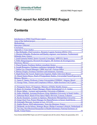 AGCAS PMI2 Project report




Final report for AGCAS PMI2 Project


Contents

Introduction to PMI2 Final Project report...........................................................................3
Aims of the Salford project..................................................................................................3
Methodology........................................................................................................................4
Outcomes collected..............................................................................................................7
Conclusion...........................................................................................................................7
Appendix 2: Case studies.....................................................................................................8
1. Bas Hollander, Chief executive, Dynamic Logistic Systems (DLS), USA.....................9
2. Dimitris Orfanidis, Production and Quality engineer, own business, Technometal
Orfanidis Sons, Greece .....................................................................................................12
3. Jordi Femenia Nobell, Senior Acoustic Consultant, APPLUS, Spain...........................14
4. Pablo Ibarguengoytia, Research Investigator, IIE Instituto de Investigaciones
Electricas, Mexico..............................................................................................................15
5. Flacia Nyamu, Freelance fashion consultant, Kenya ....................................................17
6. Joseph Rurangwa, Freelance conference interpreter, Rwanda......................................19
7. Sabine Liu, General Manager, UBM Asia Ltd’s Taiwan Office ..................................21
8. Bettina Zingler, Freelance translator and interpreter, Germany....................................23
9. Hajah Rosni Hj Yussof, Supervisory Engineer, Radio Television Brunei ...................25
10. Daniel Santos Reyes, Head of Postgraduate Studies, Universidad Tecnológica de la
Mixteca, Mexico................................................................................................................26
11. James P. Santos, Professor, Centro Universitário CESMAC, Alagoas, Brazil ..........28
12. George Natar, Trainer and Compliance Officer, Alpha Insurance Ltd, Cyprus..........29
 ...........................................................................................................................................29
13. Panagiotis Xenos, IT Engineer, Ministry of Public Health, Greece............................31
14. Rami Al-Awartani, Project Manager, Omnix International L.L.C, Jordan.................33
15. Reem Akbari, Lecturer and researcher, University of Bahrain. ................................35
16. Salha Abdullah, Assistant Professor, King Abdulaziz University in Saudi Arabia.....37
17. Sebastian Beyh, Head of Free Space Optics Division, Lunasat, Lebanon..................38
18. Ryoko Sasamoto, Lecturer in Japanese, Manchester Metropolitan University...........40
19. Gang Cheol Yun, Project Manager for HanmiParsons in Seoul, South Korea............42
20. Zolomphi Nkowani, Lecturer in Law, UCLAN...........................................................44
21. Sophie Parron, NGO administrator, Terre des Hommes, France................................45
22. Diedrerik van de Scheur, Strategic Buyer, Philips Consumer Lifestyle, Netherlands 47
23. Xia Jing, Post Doctoral Researcher in Health Informatics National Institutes of
Health, United States.........................................................................................................50

Fiona Christie AGCAS/PMI2 Project June 2010 © Copyright rests with the authors. Please cite appropriately, 2010.                            1
 