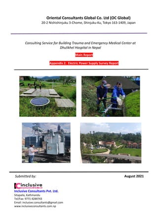 August 2021
Main Report
Appendix 2: Electric Power Supply Survey Report
Consulting Service for Building Trauma and Emergency Medical Center at
Dhulikhel Hospital in Nepal
Oriental Consultants Global Co. Ltd (OC Global)
20-2 Nishishinjuku 3-Chome, Shinjuku-Ku, Tokyo 163-1409, Japan
Inclusive Consultants Pvt. Ltd.
Sitapaila, Kathmandu
Tel/Fax: 9771 4284743
Email: inclusive.consultants@gmail.com
www.inclusiveconsultants.com.np
Submitted by:
 