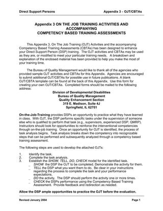 Direct Support Persons Appendix 3 B OJT/CBTAs
Revised January 2004 Page 1
Appendix 3 ON THE JOB TRAINING ACTIVITIES AND
ACCOMPANYING
COMPETENCY BASED TRAINING ASSESSMENTS
This Appendix 3, On The Job Training (OJT) Activities and the accompanying
Competency Based Training Assessments (CBTAs) has been designed to enhance
your Direct Support Person (DSP) training. The OJT activities and CBTAs may be used
as they are, or modified to meet your particular training needs. A breakdown and
explanation of the enclosed material has been provided to help you make the most of
your training time.
The Bureau of Quality Management would like to thank all of the agencies who
provided sample OJT activities and CBTAs for this Appendix. Agencies are encouraged
to submit additional OJT/CBTAs for possible use in future publications. A blank
OJT/CBTA template can be found at the back of this Appendix. Use this form for
creating your own OJT/CBTAs. Completed forms should be mailed to the following
address:
Division of Developmental Disabilities
Bureau of Quality Management
Quality Enhancement Section
319 E. Madison, Suite 4J
Springfield, IL 62701
On-the-Job-Training provides DSPs an opportunity to practice what they have learned
in class. With OJT, the DSP performs specific tasks under the supervision of someone
else who is qualified to perform that task (e.g., supervisors, experienced DSP, QMRP).
Instructors should look for opportunities to reinforce the interventional competencies
through on-the-job training. Once an opportunity for OJT is identified, the process of
task analysis begins. Task analysis breaks down the competency into recognizable
steps that can be performed and subsequently analyzed through a competency based
training assessment.
The following steps are used to develop the attached OJTs:
1. Identify the task.
2. Complete the task analysis.
3. Establish the SHOW, TELL, DO, CHECK model for the identified task.
_ SHOW the DSP the OJT to be completed. Demonstrate the activity for them.
_ TELL the DSP what you want them to do. Be clear in your instructions
regarding the process to complete the task and your performance
expectations.
_ DO the activity. The DSP should perform the activity one or more times.
_ CHECK the DSPs performance using the Competency Based Training
Assessment. Provide feedback and redirection as needed.
Allow the DSP ample opportunities to practice the OJT before the evaluation.
 