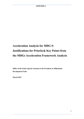APPENDIX 3
1
Acceleration Analysis for MDG 5:
Justifications for Priority& Key Points from
the MDGs Acceleration Framework Analysis
Office of the Senior Special Assistant to the President on Millennium
Development Goals
March 2013
 
